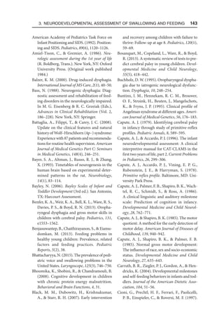 3. Neurodevelopmental Assessment of Swallowing and Feeding  143
American Academy of Pediatrics Task Force on
Infant Positioning and SIDS. (1992). Position-
ing and SIDS. Pediatrics, 89(6), 1120–1126.
Amiel-Tison, C.,  Gremier, A. (1986). Neu-
rologic assessment during the 1st year of life
(R. Boldberg, Trans.). New York, NY: Oxford
University Press. (Original work published
1984.)
Balzer, K. M. (2000). Drug-induced dysphagia.
International Journal of MS Care, 2(1), 40–50.
Bass, N. (1988). Neurogenic dysphagia: Diag-
nostic assessment and rehabilitation of feed-
ing disorders in the neurologically impaired.
In M. G. Eisenberg  R. C. Grzeiak (Eds.),
Advances in Clinical Rehabilitation (Vol. 2,
186–228). New York, NY: Springer.
Battaglia, A., Filippi, T.,  Carey, J. C. (2008).
Update on the clinical features and natural
history of Wolf–Hirschhorn (4p–) syndrome:
Experiencewith87patientsandrecommenda-
tions for routine health supervision. American
Journal of Medical Genetics Part C: Seminars
in Medical Genetics, 148(4), 246–251.
Bayer, S. A., Altman, J., Russo, R. J.,  Zhang,
X. (1993). Timetables of neurogenesis in the
human brain based on experimental deter-
mined patterns in the rat. Neurobiology,
14(1), 83–114.
Bayley, N. (2006). Bayley Scales of Infant and
Toddler Development (3rd ed.). San Antonio,
TX: Harcourt Assessment.
Benfer, K. A., Weir, K. A., Bell, K. L., Ware, R. S.,
Davies, P. S.,  Boyd, R. N. (2013). Oropha-
ryngeal dysphagia and gross motor skills in
children with cerebral palsy. Pediatrics, 131,
e1553–1562.
Benjasuwantep, B., Chaithirayanon, S.,  Eiamu-
domkan, M. (2013). Feeding problems in
healthy young children: Prevalence, related
factors and feeding practices. Pediatric
Reports, 5(2), 38.
Bhattacharyya, N. (2015). The prevalence of pedi-
atric voice and swallowing problems in the
United States. Laryngoscope, 125(3), 746–750.
Bhoomika, K., Shobini, R.,  Chandramouli, B.
(2008). Cognitive development in children
with chronic protein energy malnutrition.
Behavioral and Brain Functions, 4, 31.
Black, M. M., Dubowitz, H., Krishnakumar,
A.,  Starr, R. H. (2007). Early intervention
and recovery among children with failure to
thrive: Follow-up at age 8. Pediatrics, 120(1),
59–69.
Bosanquet, M., Copeland, L., Ware, R.,  Boyd,
R. (2013). A systematic review of tests to pre-
dict cerebral palsy in young children. Devel-
opmental Medicine and Child Neurology,
55(5), 418–442.
Buchholz, D. W. (1995). Oropharyngeal dyspha-
gia due to iatrogenic neurological dysfunc-
tion. Dysphagia, 10, 248–254.
Buntinx, I. M., Hennekam, R. C. M., Brouwer,
O. F., Stroink, H., Beuten, J., Mangelschots,
K.,  Fryns, J. P. (1995). Clinical profile of
Angelman syndrome at different ages. Ameri-
can Journal of Medical Genetics, 56, 176–183.
Capute, A. J. (1979). Identifying cerebral palsy
in infancy through study of primitive-reflex
profiles. Pediatric Annals, 8, 589–595.
Capute, A. J.,  Accardo, P. J. (1996). The infant
neurodevelopmental assessment: A clinical
interpretive manual for CAT-CLAMS in the
first two years of life, part 2. Current Problems
in Pediatrics, 26, 299–306.
Capute, A. J., Accardo, P. J., Vining, E. P. G.,
Rubenstein, J. E.,  Harryman, S. (1978).
Primitive reflex profile. Baltimore, MD: Uni-
versity Park Press.
Capute, A. J., Palmer, F. B., Shapiro, B. K., Wach-
tel, R. C., Schmidt, S.,  Ross, A. (1986).
A clinical linguistic and auditory milestone
scale: Prediction of cognition in infancy.
Developmental Medicine and Child Neurol-
ogy, 28, 762–771.
Capute, A. J.,  Shapiro, B. K. (1985). The motor
quotient: A method for the early detection of
motor delay. American Journal of Diseases of
Childhood, 139, 940–942.
Capute, A. J., Shapiro, B. K.,  Palmer, F. B.
(1985). Normal gross motor development:
The influence of race, sex and socio-economic
status. Developmental Medicine and Child
Neurology, 27, 635–643.
Carruth, B. R., Ziegler, P. J., Gordon, A.,  Hen-
dricks, K. (2004). Developmental milestones
and self-feeding behaviors in infants and tod-
dlers. Journal of the American Dietetic Asso-
ciation, 104, 51–56.
Cioni, G., Prechtl, H. F., Ferrari, F., Paolicelli,
P. B., Einspieler, C.,  Roversi, M. F. (1997).
 
