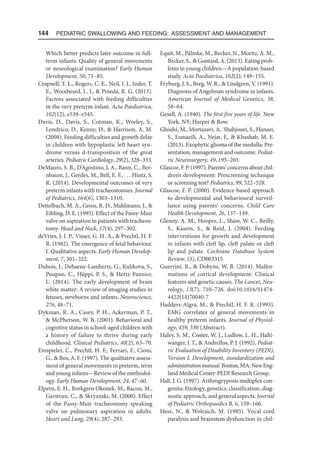 144  Pediatric Swallowing and Feeding: Assessment and Management
Which better predicts later outcome in full-
term infants: Quality of general movements
or neurological examination? Early Human
Development, 50, 71–85.
Crapnell, T. L., Rogers, C. E., Neil, J. J., Inder, T.
E., Woodward, L. J.,  Pineda, R. G. (2013).
Factors associated with feeding difficulties
in the very preterm infant. Acta Paediatrica,
102(12), e539–e545.
Davis, D., Davis, S., Cotman, K., Worley, S.,
Londrico, D., Kenny, D.,  Harrison, A. M.
(2008). Feeding difficulties and growth delay
in children with hypoplastic left heart syn-
drome versus d-transposition of the great
arteries. Pediatric Cardiology, 29(2), 328–333.
DeMauro, S. B., D’Agostino, J. A., Bann, C., Ber-
nbaum, J., Gerdes, M., Bell, E. F., . . . Hintz, S.
R. (2014). Developmental outcomes of very
preterm infants with tracheostomies. Journal
of Pediatrics, 164(6), 1303–1310.
Dettelbach, M. A., Gross, R. D., Mahlmann, J., 
Eibling, D. E. (1995). Effect of the Passy-Muir
valve on aspiration in patients with tracheos-
tomy. Head and Neck, 17(4), 297–302.
deVries, J. I. P., Visser, G. H. A.,  Prechtl, H. F.
R. (1982). The emergence of fetal behaviour.
I. Qualitative aspects. Early Human Develop-
ment, 7, 301–322.
Dubois, J., Dehaene-Lambertz, G., Kulikova, S.,
Poupon, C., Hüppi, P. S.,  Hertz-Pannier,
L. (2014). The early development of brain
white matter: A review of imaging studies in
fetuses, newborns and infants. Neuroscience,
276, 48–71.
Dykman, R. A., Casey, P. H., Ackerman, P. T.,
 McPherson, W. B. (2001). Behavioral and
cognitive status in school-aged children with
a history of failure to thrive during early
childhood. Clinical Pediatrics, 40(2), 63–70.
Einspieler, C., Prechtl, H. F., Ferrari, F., Cioni,
G.,  Bos, A. F. (1997). The qualitative assess-
ment of general movements in preterm, term
and young infants—Review of the methodol-
ogy. Early Human Development, 24, 47–60.
Elpern, E. H., Borkgren Okonek, M., Bacon, M.,
Gerstrun, C.,  Skryznski, M. (2000). Effect
of the Passy-Muir tracheostomy speaking
valve on pulmonary aspiration in adults.
Heart and Lung, 29(4), 287–293.
Equit, M., Pälmke, M., Becker, N., Moritz, A. M.,
Becker, S.,  Gontard, A. (2013). Eating prob-
lems in young children—A population-based
study. Acta Paediatrica, 102(2), 149–155.
Fryburg, J. S., Breg, W. R.,  Lindgren, V. (1991).
Diagnosis of Angelman syndrome in infants.
American Journal of Medical Genetics, 38,
58–64.
Gesell, A. (1940). The first five years of life. New
York, NY: Harper  Row.
Ghodsi, M., Mortazavi, A.. Shahjouei, S., Hanaei,
S., Esmaeili, A., Nejat, F.,  Khashab, M. E.
(2013). Exophytic glioma of the medulla: Pre-
sentation, management and outcome. Pediat-
ric Neurosurgery, 49, 195–201.
Glascoe, F. P. (1997). Parents’ concerns about chil-
dren’s development: Prescreening technique
or screening test? Pediatrics, 99, 522–528.
Glascoe, F. P. (2000). Evidence-based approach
to developmental and behavioural surveil-
lance using parents’ concerns. Child Care
Health Development, 26, 137–149.
Glenny, A. M., Hooper, L., Shaw, W. C., Reilly,
S., Kasem, S.,  Reid, J. (2004). Feeding
interventions for growth and development
in infants with cleft lip, cleft palate or cleft
lip and palate. Cochrane Database System
Review, (3), CD003315.
Guerrini, R.,  Dobyns, W. B. (2014). Malfor-
mations of cortical development: Clinical
features and genetic causes. The Lancet, Neu-
rology, 13(7), 710–726. doi:10.1016/S1474-
4422(14)70040-7
Hadders-Algra, M.,  Prechtl, H. F. R. (1993).
EMG correlates of general movements in
healthy preterm infants. Journal of Physiol-
ogy, 459, 330 (Abstract).
Haley, S. M., Coster, W. J., Ludlow, L. H., Halti-
wanger, J. T.,  Andrellos, P. J. (1992). Pediat-
ric Evaluation of Disability Inventory (PEDI),
Version I. Development, standardization and
administrationmanual.Boston,MA:NewEng-
land Medical Center-PEDI Research Group.
Hall, J. G. (1997). Arthrogryposis multiplex con-
genita: Etiology, genetics, classification, diag-
nostic approach, and general aspects. Journal
of Pediatric Orthopaedics B, 6, 159–166.
Hesz, N.,  Wolraich, M. (1985). Vocal cord
paralysis and brainstem dysfunction in chil-
 