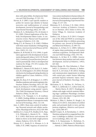 3. Neurodevelopmental Assessment of Swallowing and Feeding  145
dren with spina bifida. Developmental Medi-
cine and Child Neurology, 27, 522–531.
Hevner, R. F. (2007). Layer-specific markers as
probes for neuron type identity in human
neocortex and malformations of cortical
development. Journal of Neuropathology and
Experimental Neurology, 66(2), 101–109.
Hinderer, K. A., Richardson, P. K.,  Atwater, S.
W. (1989). Clinical implications of the Pea-
body Developmental Motor Scales: A con-
structive review. Physical and Occupational
Therapy in Pediatrics, 9, 81–106.
Honig, P. J.,  Charney, E. B. (1982). Children
with brain tumor headaches: Distinguishing
features. American Journal of Diseases of Chil-
dren, 136(2), 121–124.
Hopkins, B.,  Prechtl, H. F. R. (1984). A quali-
tative approach to the development of move-
ments during early infancy. In H. F. R. Prechtl
(Ed.), Continuity of neural functions from pre-
natal to postnatal life. Clinics in developmental
medicine No. 94 (pp. 179–197). London, UK:
Spastics International.
Hvelplund, C., Hansen, B. M., Koch, S. V., Ander-
sson, M.,  Skovgaard, A. M. (2016). Perinatal
risk factors for feeding and eating disorders in
children aged 0 to 3 years. Pediatrics, 137(2),
e20152575.
Igarashi, M., Rose, D. F.,  Storgion, S. A. (1997).
Moebiussyndromeandcentralrespiratorydys-
function. Pediatric Neurology, 16(3), 237–240.
Ireton, H.,  Glascoe, F. P. (1995). Assessing chil-
dren’s development using parents’ reports.
The Child Development Inventory. Clinical
Pediatrics (Phila), 34, 248–255.
Jadcherla, S. R., Vijayapal, A. S.,  Leuthner,
S. (2009). Feeding abilities in neonates with
congenital heart disease: A retrospective study.
Journal of Perinatology, 29(2), 112–118.
Jean, A. (2001). Brain stem control of swallow-
ing: Neuronal network and cellular mecha-
nisms. Physiological Reviews, 81(2), 929–969.
Kelleher, K. J., Casey, P. H., Bradley, R. H., Pope,
S. K., Whiteside, L., Barrett, K. W., . . . Kirby,
R. S. (1993). Risk factors and outcomes for
failure to thrive in low birth weight preterm
infants. Pediatrics, 91(5), 941–948.
Kinney, H. C., Brody, B. A., Kloman, A. S., 
Gilles, F. H. (1988). Sequence of central ner-
vous system myelination in human infancy II.
Patterns of myelination in autopsied infants.
Journal of Neuropathology Experimental Neu-
rology, 47, 217–234.
Kleinman, R. E.,  Greer, F. R. (Eds). (2014).
American Academy of Pediatrics Commit-
tee on Nutrition. 2014. Failure to thrive. Elk
Grove Village, IL: American Academy of
Pediatrics.
Limbos, J. M.,  Joyce, D. P. (2011). Compari-
son of the ASQ and PEDS in screening for
developmental delay in children presenting
for primary care. Journal of Developmental
and Behavioral Pediatrics, 32, 499–511.
Majnemer, A.,  Barr, R. G. (2005). Influence
of supine sleep positioning on early motor
milestone acquisition. Developmental Medi-
cine and Child Neurology, 47(6), 370–376.
Majnemer, A.,  Barr, R. G. (2006). Associa-
tion between sleep position and early motor
development. Journal of Pediatrics, 149(5),
623–662.
Martinez-Biarge, M., Diez-Sebastian, J., Wust­
hoff, C. J., Lawrence, S., Aloysius, A., Ruther-
ford, M. A.,  Cowan, F. M. (2012). Feeding
and communication impairments in infants
with central grey matter lesions following
perinatal hypoxic-ischaemic injury. Euro-
pean Journal of Paediatric Neurology, 16(6),
688–696.
McGrattan, K. E., McGhee, H., DeToma, A.,
Hill, E. G., Zyblewski, S. C., Lefton-Greif, M.,
. . . Martin-Harris, B. (2017). Dysphagia in
infants with single ventricle anatomy follow-
ing stage 1 palliation: Physiologic correlates
and response to treatment. Congenital Heart
Disease, 12(3), 382–388.
McIntyre, S., Blair, E., Badawi, N., Keogh, J., 
Nelson, K. B. (2013). Antecedents of cerebral
palsy and perinatal death in term and late
preterm singletons. Obstetrics and Gynecol-
ogy, 122(4), 869–877.
Medoff-Cooper, B.,  Ravishankar, C. (2013).
Nutrition and growth in congenital heart dis-
ease: A challenge in children. Current Opin-
ion in Cardiology, 28(2), 122–129.
Miller, S. P., Ramaswamy, V., Michelson, D.,
Barkovich, A. J., Holshouser, B., Wycliffe, N.,
. . . Ashwal, S. (2005). Patterns of brain injury
 