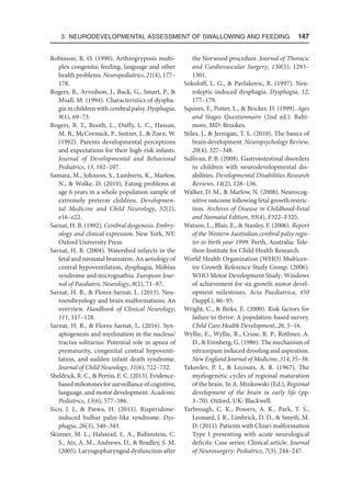 3. Neurodevelopmental Assessment of Swallowing and Feeding  147
Robinson, R. O. (1990). Arthrogryposis multi-
plex congenita; feeding, language and other
health problems. Neuropediatrics, 21(4), 177–
178.
Rogers, B., Arvedson, J., Buck, G., Smart, P., 
Msall, M. (1994). Characteristics of dyspha-
gia in children with cerebral palsy. Dysphagia,
9(1), 69–73.
Rogers, B. T., Booth, L., Duffy, L. C., Hassan,
M. B., McCormick, P., Snitzer, J.,  Zorn, W.
(1992). Parents developmental perceptions
and expectations for their high-risk infants.
Journal of Developmental and Behavioral
Pediatrics, 13, 102–107.
Samara, M., Johnson, S., Lamberts, K., Marlow,
N.,  Wolke, D. (2010). Eating problems at
age 6 years in a whole population sample of
extremely preterm children. Developmen-
tal Medicine and Child Neurology, 52(2),
e16–e22.
Sarnat, H. B. (1992). Cerebral dysgenesis. Embry-
ology and clinical expression. New York, NY:
Oxford University Press.
Sarnat, H. B. (2004). Watershed infarcts in the
fetal and neonatal brainstem. An aetiology of
central hypoventilation, dysphagia, Möbius
syndrome and micrognathia. European Jour-
nal of Paediatric Neurology, 8(2), 71–87.
Sarnat, H. B.,  Flores-Sarnat, L. (2013). Neu-
roembryology and brain malformations: An
overview. Handbook of Clinical Neurology,
111, 117–128.
Sarnat, H. B.,  Flores-Sarnat, L. (2016). Syn-
aptogenesis and myelination in the nucleus/
tractus solitarius: Potential role in apnea of
prematurity, congenital central hypoventi-
lation, and sudden infant death syndrome.
Journal of Child Neurology, 31(6), 722–732.
Sheldrick, R. C.,  Perrin, E. C. (2013). Evidence-
based milestones for surveillance of cognitive,
language, and motor development. Academic
Pediatrics, 13(6), 577–586.
Sico, J. J.,  Patwa, H. (2011). Risperidone-
induced bulbar palsy-like syndrome. Dys-
phagia, 26(3), 340–343.
Skinner, M. L., Halstead, L. A., Rubinstein, C.
S., Atz, A. M., Andrews, D.,  Bradley, S. M.
(2005). Laryngopharyngeal dysfunction after
the Norwood procedure. Journal of Thoracic
and Cardiovascular Surgery, 130(5), 1293–
1301.
Sokoloff, L. G.,  Pavlakovic, R. (1997). Neu-
roleptic-induced dysphagia. Dysphagia, 12,
177–179.
Squires, F., Potter, L.,  Bricker, D. (1999). Ages
and Stages Questionnaire (2nd ed.). Balti-
more, MD: Brookes.
Stiles, J.,  Jernigan, T. L. (2010). The basics of
brain development. Neuropsychology Review,
20(4), 327–348.
Sullivan, P. B. (2008). Gastrointestinal disorders
in children with neurodevelopmental dis-
abilities. Developmental Disabilities Research
Reviews, 14(2), 128–136.
Walker, D. M.,  Marlow, N. (2008). Neurocog-
nitive outcome following fetal growth restric-
tion. Archives of Disease in Childhood-Fetal
and Neonatal Edition, 93(4), F322–F325.
Watson, L., Blair, E.,  Stanley, F. (2006). Report
of the Western Australian cerebral palsy regis-
ter to birth year 1999. Perth, Australia: Tele-
thon Institute for Child Health Research.
World Health Organization (WHO) Multicen-
tre Growth Reference Study Group. (2006).
WHO Motor Development Study: Windows
of achievement for six growth motor devel-
opment milestones. Acta Paediatrica, 450​
(Suppl.), 86–95.
Wright, C.,  Birks, E. (2000). Risk factors for
failure to thrive: A population-based survey.
Child Care Health Development, 26, 5–16.
Wyllie, E., Wyllie, R., Cruse, R. P., Rothner, A.
D.,  Erenberg, G. (1986). The mechanism of
nitrazepam induced drooling and aspiration.
New England Journal of Medicine, 314, 35–38.
Yakovlev, P. I.,  Lecours, A. R. (1967). The
myelogenetic cycles of regional maturation
of the brain. In A. Minkowski (Ed.), Regional
development of the brain in early life (pp.
3–70). Oxford, UK: Blackwell.
Yarbrough, C. K., Powers, A. K., Park, T. S.,
Leonard, J. R., Limbrick, D. D.,  Smyth, M.
D. (2011). Patients with Chiari malformation
Type I presenting with acute neurological
deficits: Case series: Clinical article. Journal
of Neurosurgery: Pediatrics, 7(3), 244–247.
 