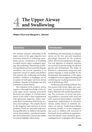 149
4The Upper Airway
and Swallowing
Robert Chun and Margaret L. Skinner
Summary
The intimate anatomic relationship of the
upper airway to the upper digestive tract
structures involved in swallowing neces-
sitates precise coordination of breathing,
laryngeal closure, upper esophageal open-
ing, and swallowing. Maintaining an effec-
tive and efficient airway to provide adequate
ventilation and prevent aspiration is an
important concern in infants and children
who present with swallowing and feeding
problems. Problems of dysphagia can be
secondary to both upper and lower airway
problems. Sequelae of dysphagia may also
contribute to airway disease.
The evaluation of the pediatric airway
requires a thorough knowledge of the rel-
evant upper airway anatomy, particularly
the larynx (see Chapter 2). Clinical exami-
nation of the child is often supplemented
with appropriate diagnostic studies, espe-
cially direct visualization of the larynx, tra-
chea, and esophagus. This chapter focuses
on the diagnosis and treatment of airway
problems, which are associated with swal-
lowing difficulties in children with specific
airway abnormalities, craniofacial anoma-
lies, and tracheostomy. Clinical case studies
are used to highlight salient points.
Introduction
Establishing and maintaining an adequate
airway are the first and most important
physiologic functions for the newborn
infant. After airway maintenance, the inges-
tion and digestion of adequate nutrients
are necessary to provide energy for optimal
growth and development. The ability of
humans to communicate using voice and
spoken language is made possible by the
development and adaptation of the upper
aerodigestive tract to support breathing and
swallowing and vocalizing functions (Lait-
man  Reidenberg, 1993).
Swallowing and feeding problems may
first present with airway signs and symp-
toms. Conversely, an airway problem may
lead to difficulty with swallowing and feed-
ing. The occurrence of airway and feed-
ing problems is increased when head and
neck structural abnormalities, neurologic
impairment, inflammatory or infectious
disease, cardiac disease or metabolic dis-
orders are present. Swallowing problems
presenting initially as airway symptoms,
may occur in children with structural or
functional airway problems or gastrointes-
tinal (GI) disease, most commonly gastro-
esophageal/extra-esophageal reflux disease
 