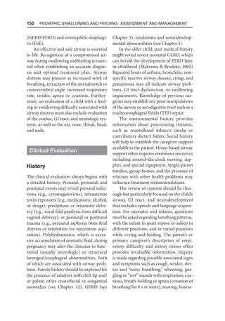 150  Pediatric Swallowing and Feeding: Assessment and Management
(GERD/EERD) and eosinophilic esophagi-
tis (EoE).
An effective and safe airway is essential
to life. Recognition of a compromised air-
way during swallowing and feeding is essen-
tial when establishing an accurate diagno-
sis and optimal treatment plan. Airway
distress may present as increased work of
breathing, retraction of the sternal notch or
costovertebral angle, increased respiratory
rate, stridor, apnea or cyanosis. Further-
more, an evaluation of a child with a feed-
ing or swallowing difficulty associated with
airway distress must also include evaluation
of the cardiac, GI tract, and neurologic sys-
tems, as well as the ear, nose, throat, head,
and neck.
Clinical Evaluation
History
The clinical evaluation always begins with
a detailed history. Prenatal, perinatal, and
postnatal events may reveal prenatal infec-
tions (e.g., cytomegalovirus), intrauterine
toxin exposures (e.g., medications, alcohol,
or drugs), precipitous or traumatic deliv-
ery (e.g., vocal fold paralysis from difficult
vaginal delivery), or perinatal or postnatal
trauma (e.g., perinatal asphyxia from fetal
distress or intubation for meconium aspi-
ration). Polyhydramnios, which is exces-
sive accumulation of amniotic fluid, during
pregnancy may alert the clinician to func-
tional (usually neurologic) or structural
laryngeal/esophageal abnormalities, both
of which are associated with airway prob-
lems. Family history should be explored for
the presence of relatives with cleft lip and/
or palate, other craniofacial or congenital
anomalies (see Chapter 12), GERD (see
Chapter 5), syndromes and neurodevelop-
mental abnormalities (see Chapter 3).
In the older child, past medical history
might reveal severe neonatal GERD, which
can herald the development of EERD later
in childhood (Mckenna  Brodsky, 2005)
Repeated bouts of asthma, bronchitis, non-
specific reactive airway disease, croup, and
pneumonia may all indicate airway prob-
lems, GI tract dysfunction, or swallowing
impairments. Knowledge of previous sur-
geries may establish any prior manipulations
of the airway or aerodigestive tract such as a
tracheoesophageal fistula (TEF) repair.
The environmental history provides
information about potentiating irritants,
such as secondhand tobacco smoke or
contributory dietary habits. Social history
will help to establish the caregiver support
available to the patient. Home-based airway
support often requires enormous resources
including around-the-clock nursing, sup-
plies, and special equipment. Single-parent
families, group homes, and the presence of
relatives with other health problems may
influence treatment recommendations.
The review of systems should be thor-
ough but particularly focused on the child’s
airway, GI tract, and neurodevelopment
that includes speech and language acquisi-
tion. For neonates and infants, questions
must be asked regarding breathing patterns,
with the infant in quiet repose or asleep in
different positions, and in varied positions
while crying and feeding. The parent’s or
primary caregiver’s description of respi-
ratory difficulty and airway noises often
provides invaluable information. Inquiry
is made regarding possible associated signs
and symptoms such as cough, stridor, ster-
tor and “noisy breathing,” wheezing, gur-
gling or “wet” sounds with respiration, cya-
nosis, breath-holding or apnea (cessation of
breathing for 8 s or more), snoring, hoarse-
 