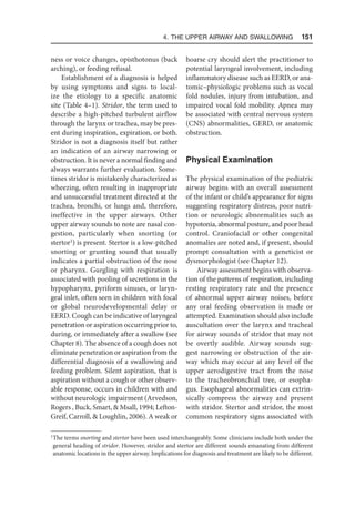 4. The Upper Airway and Swallowing  151
ness or voice changes, opisthotonus (back
arching), or feeding refusal.
Establishment of a diagnosis is helped
by using symptoms and signs to local-
ize the etiology to a specific anatomic
site (Table 4–1). Stridor, the term used to
describe a high-pitched turbulent airflow
through the larynx or trachea, may be pres-
ent during inspiration, expiration, or both.
Stridor is not a diagnosis itself but rather
an indication of an airway narrowing or
obstruction. It is never a normal finding and
always warrants further evaluation. Some-
times stridor is mistakenly characterized as
wheezing, often resulting in inappropriate
and unsuccessful treatment directed at the
trachea, bronchi, or lungs and, therefore,
ineffective in the upper airways. Other
upper airway sounds to note are nasal con-
gestion, particularly when snorting (or
stertor1
) is present. Stertor is a low-pitched
snorting or grunting sound that usually
indicates a partial obstruction of the nose
or pharynx. Gurgling with respiration is
associated with pooling of secretions in the
hypopharynx, pyriform sinuses, or laryn-
geal inlet, often seen in children with focal
or global neurodevelopmental delay or
EERD. Cough can be indicative of laryngeal
penetration or aspiration occurring prior to,
during, or immediately after a swallow (see
Chapter 8). The absence of a cough does not
eliminate penetration or aspiration from the
differential diagnosis of a swallowing and
feeding problem. Silent aspiration, that is
aspiration without a cough or other observ-
able response, occurs in children with and
without neurologic impairment (Arvedson,
Rogers , Buck, Smart,  Msall, 1994; Lefton-
Greif, Carroll,  Loughlin, 2006). A weak or
hoarse cry should alert the practitioner to
potential laryngeal involvement, including
inflammatory disease such as EERD, or ana-
tomic–physiologic problems such as vocal
fold nodules, injury from intubation, and
impaired vocal fold mobility. Apnea may
be associated with central nervous system
(CNS) abnormalities, GERD, or anatomic
obstruction.
Physical Examination
The physical examination of the pediatric
airway begins with an overall assessment
of the infant or child’s appearance for signs
suggesting respiratory distress, poor nutri-
tion or neurologic abnormalities such as
hypotonia, abnormal posture, and poor head
control. Craniofacial or other congenital
anomalies are noted and, if present, should
prompt consultation with a geneticist or
dysmorphologist (see Chapter 12).
Airway assessment begins with observa-
tion of the patterns of respiration, including
resting respiratory rate and the presence
of abnormal upper airway noises, before
any oral feeding observation is made or
attempted. Examination should also include
auscultation over the larynx and tracheal
for airway sounds of stridor that may not
be overtly audible. Airway sounds sug-
gest narrowing or obstruction of the air-
way which may occur at any level of the
upper aerodigestive tract from the nose
to the tracheobronchial tree, or esopha-
gus. Esophageal abnormalities can extrin-
sically compress the airway and present
with stridor. Stertor and stridor, the most
common respiratory signs associated with
1
The terms snorting and stertor have been used interchangeably. Some clinicians include both under the
general heading of stridor. However, stridor and stertor are different sounds emanating from different
anatomic locations in the upper airway. Implications for diagnosis and treatment are likely to be different.
 