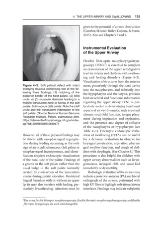 4. The Upper Airway and Swallowing  155
However, all of these physical findings may
be absent with nasopharyngeal regurgita-
tion during feeding occurring as the only
sign of an occult submucous cleft palate or
velopharyngeal incompetence, and identi-
fication requires endoscopic visualization
of the nasal side of the palate. Findings of
a groove in the soft palate rather than the
usual bulge in the soft palate normally
created by contraction of the muscularis
uvulae during palatal elevation. Restricted
lingual frenulum with or without an upper
lip tie may also interfere with feeding, par-
ticularly breastfeeding. Attention must be
given to the potential of airway obstruction
(Genther, Skinner, Bailey, Capone,  Byrne,
2015). Also see Chapters 7 and 9.
Instrumental Evaluation
of the Upper Airway
Flexible fiber-optic nasopharyngolaryn-
goscopy (FFNL2
) is essential to complete
an examination of the upper aerodigestive
tract in infants and children with swallow-
ing and feeding disorders (Figure 4–3).
Visualization of structures from the anterior
nares, posteriorly through the nasal cavity
into the nasopharynx, and inferiorly into
the hypopharynx and the larynx, provides
both structural and functional information
regarding the upper airway. FFNL is par-
ticularly useful in determining functional
aspects of airway dynamics, such as palatal
closure, vocal fold function, tongue place-
ment during inspiration and expiration,
and the presence and degree of collapse
of the nasopharynx or hypopharynx (see
Table 4–1). Fiberoptic endoscopic evalu-
ation of swallowing (FEES) can be useful
for a dynamic evaluation to observe for
laryngeal penetration, aspiration, pharyn-
geal swallow function, and cough of chil-
dren with dysphagia. (See Chapter 8.) This
procedure is also helpful for children with
upper airway abnormalities such as laryn-
gomalacia, laryngeal cleft, and vocal fold
immobility or dysmotility.
Radiologic evaluation of the airway may
include a posterior-anterior (PA) and lateral
radiograph of the airway, performed with
high KV filter to highlight soft-tissue/airway
interfaces. Findings may indicate subglottic
Figure 4–2. Soft palatal defect with intact
overlying mucosa comprising two of the fol-
lowing three findings: (1) notching of the
posterior border of the hard palate, (2) bifid
uvula, or (3) muscular diastasis leading to a
midline translucent zone or furrow in the soft
palate. Submucous cleft palate. Note the cleft
uvula and the translucent indentation of the
soft palate. (Source: National Human Genome
Research Institute. Palate, submucous cleft.
https://elementsofmorphology.nih.gov/index.
cgi?tid=30b9e9da9758d9d7)
2
The terms flexible fiberoptic nasopharyngoscopy, flexible fiberoptic nasopharyngolaryngoscopy, and flexible
fiberoptic laryngoscopy are used interchangeably.
 