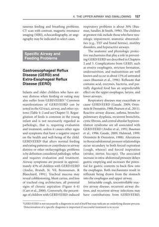 4. The Upper Airway and Swallowing  157
taneous feeding and breathing problems.
CT scan with contrast, magnetic resonance
imaging (MRI), echocardiography, or angi-
ography may be indicated in select cases.
Specific Airway and
Feeding Problems
Gastroesophageal Reflux
Disease (GERD) and
Extra-Esophageal Reflux
Disease (EERD)
Infants and older children who have air-
way distress when feeding or eating may
also suffer from GERD/EERD.3
Common
manifestations of GERD/EERD can be
noted in the GI tract, airway, and other sys-
tems (Table 4–2 and see Chapter 5). Regur-
gitation of feeds is common in the young
infant and is not necessarily regarded as
pathologic, that is, requiring evaluation
and treatment, unless it causes other signs
and symptoms that have a negative impact
on the health and well-being of the child.
GERD/EERD that alters normal feeding
and eating patterns or contributes to airway
distress or other otolaryngologic problems
is by definition considered pathologic reflux
and requires evaluation and treatment.
Airway symptoms are present in approxi-
mately 43% of children with GERD/EERD
(Andze, Brandt, St. Vil, Bensoussan, 
Blanchard, 1991). Tracheal mucosa may
reveal cobblestoning, blunt carina, and loss
of tracheal ring architecture, all potential
signs of chronic aspiration (Figure 4–4)
(Carr et al., 2000). Conversely, the percent-
age of children with GERD/EERD-induced
respiratory problems is about 30% (Bau-
man, Sandler,  Smith, 1996). The children
at greatest risk include those who have neu-
rologic impairment, anatomic abnormali-
ties (e.g., TEF and hiatal hernia), motility
disorders, and hyperactive airways.
The anatomic and physiologic protec-
tive mechanisms that play a role in prevent-
ing GERD/EERD are described in Chapters
2 and 5. Complications from GERD, such
as erosive esophagitis, stricture formation,
undernutrition, and malnutrition are well
known and occur in about 15% of untreated
cases (Bauman et al., 1996). Refluxate that
contains acid, enzymes, bacteria, and par-
tially digested food has an unpredictable
effect on the upper esophagus, larynx, and
lower airways.
Respiratory diseases may exacerbate or
cause GERD/EERD (Gaude, 2009; Oren-
stein  Orenstein, 1988; Pearson et al., 2011).
Reactive airway disease, asthma, broncho-
pulmonary dysplasia, recurrent bronchitis,
cystic fibrosis, and central alveolar hypoven-
tilation syndrome are all associated with
GERD/EERD (Andze et al., 1991; Bauman
et al., 1996; Gaude, 2009; Halstead, 1999;
Orenstein  Orenstein, 1988). Alterations
in thoracoabdominal pressure relationships
occur secondary to both forced expiration
(cough, wheeze) and forced inspiration
(stridor, stertor, hiccups). The associated
increase in intra-abdominal pressure delays
gastric emptying and increases the poten-
tial for gastric contents to back-flow into
the esophagus. Both mechanisms result in
refluxate being drawn from the stomach
into the esophagus and upper airway.
Intractable cough, uncontrollable reac-
tive airway disease, recurrent airway dis-
tress, and recurrent airway infections may
have contributions from GERD/EERD,
3
GERD/EERD is not necessarily a diagnosis in and of itself but may indicate an underlying disease process.
Determination of a specific diagnosis is important if successful treatment is to occur.
 