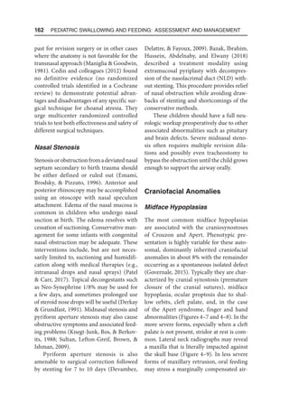 162  Pediatric Swallowing and Feeding: Assessment and Management
past for revision surgery or in other cases
where the anatomy is not favorable for the
transnasal approach (Maniglia  Goodwin,
1981). Cedin and colleagues (2012) found
no definitive evidence (no randomized
controlled trials identified in a Cochrane
review) to demonstrate potential advan-
tages and disadvantages of any specific sur-
gical technique for choanal atresia. They
urge multicenter randomized controlled
trials to test both effectiveness and safety of
different surgical techniques.
Nasal Stenosis
Stenosisorobstructionfromadeviatednasal
septum secondary to birth trauma should
be either defined or ruled out (Emami,
Brodsky,  Pizzuto, 1996). Anterior and
posterior rhinoscopy may be accomplished
using an otoscope with nasal speculum
attachment. Edema of the nasal mucosa is
common in children who undergo nasal
suction at birth. The edema resolves with
cessation of suctioning. Conservative man-
agement for some infants with congenital
nasal obstruction may be adequate. These
interventions include, but are not neces-
sarily limited to, suctioning and humidifi-
cation along with medical therapies (e.g.,
intranasal drops and nasal sprays) (Patel
 Carr, 2017). Topical decongestants such
as Neo-Synephrine 1/8% may be used for
a few days, and sometimes prolonged use
of steroid nose drops will be useful (Derkay
 Grundfast, 1991). Midnasal stenosis and
pyriform aperture stenosis may also cause
obstructive symptoms and associated feed-
ing problems (Knegt-Junk, Bos,  Berkov-
its, 1988; Sultan, Lefton-Greif, Brown, 
Ishman, 2009).
Pyriform aperture stenosis is also
amenable to surgical correction followed
by stenting for 7 to 10 days (Devambez,
Delattre,  Fayoux, 2009). Bazak, Ibrahim,
Hussein, Abdelnaby, and Elwany (2018)
described a treatment modality using
extramucosal pyriplasty with decompres-
sion of the nasolacrimal duct (NLD) with-
out stenting. This procedure provides relief
of nasal obstruction while avoiding draw-
backs of stenting and shortcomings of the
conservative methods.
These children should have a full neu-
rologic workup preoperatively due to other
associated abnormalities such as pituitary
and brain defects. Severe midnasal steno-
sis often requires multiple revision dila-
tions and possibly even tracheostomy to
bypass the obstruction until the child grows
enough to support the airway orally.
Craniofacial Anomalies
Midface Hypoplasias
The most common midface hypoplasias
are associated with the craniosynostoses
of Crouzon and Apert. Phenotypic pre-
sentation is highly variable for these auto-
somal, dominantly inherited craniofacial
anomalies in about 8% with the remainder
occurring as a spontaneous isolated defect
(Governale, 2015). Typically they are char-
acterized by cranial synostosis (premature
closure of the cranial sutures), midface
hypoplasia, ocular proptosis due to shal-
low orbits, cleft palate, and, in the case
of the Apert syndrome, finger and hand
abnormalities (Figures 4–7 and 4–8). In the
more severe forms, especially when a cleft
palate is not present, stridor at rest is com-
mon. Lateral neck radiographs may reveal
a maxilla that is literally impacted against
the skull base (Figure 4–9). In less severe
forms of maxillary retrusion, oral feeding
may stress a marginally compensated air-
 