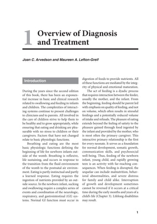 1
1Overview of Diagnosis
and Treatment
Joan C. Arvedson and Maureen A. Lefton-Greif
Introduction
During the years since the second edition
of this book, there has been an exponen-
tial increase in basic and clinical research
related to swallowing and feeding in infants
and children. The complexities of interact-
ing systems continue to present challenges
to clinicians and to parents. All involved in
the care of children strive to help them to
be healthy and to grow appropriately, while
ensuring that eating and drinking are plea-
surable with no stress to children or their
caregivers. Factors that have not changed
relate to basic physiologic functions.
Breathing and eating are the most
basic physiologic functions defining the
beginning of life for newborn infants out-
side of the womb. Breathing is reflexive,
life sustaining, and occurs in response to
the transition from the fluid environment
of the womb to the postnatal air environ-
ment. Eating is partly instinctual and partly
a learned response. Eating requires the
ingestion of nutrients provided by an out-
side source. In the newborn infant, sucking
and swallowing require a complex series of
events and coordination of the neurologic,
respiratory, and gastrointestinal (GI) sys-
tems. Normal GI function must occur in
digestion of foods to provide nutrients. All
of these functions are mediated by the integ-
rity of physical and emotional maturation.
The act of feeding is a dyadic process
that requires interaction between the feeder,
usually the mother, and the infant. From
the beginning, feeding should be parent led
with emphasis on quality of feeding, and not
on volume, which often results in stressful
feedings and a potentially reduced volume
of intake and refusals. The pleasure of eating
extends beyond the feeling of satiety to the
pleasure gained through food ingested by
the infant and provided by the mother, who
is most often the primary caregiver. This
interactive primary relationship is the first
for every neonate. It serves as a foundation
for normal development, somatic growth,
communication skills, and psychosocial
well-being. Thus, feeding of the newborn
infant, young child, and rapidly growing
teen is an activity with far-reaching con-
sequences. When feeding is disrupted, the
sequelae can include malnutrition, behav-
ioral abnormalities, and severe distress
for family and child alike. Interruption
of growth and development sometimes
cannot be reversed if it occurs at a critical
time during the early months and years of a
child’s life (Chapter 3). Lifelong disabilities
may result.
 