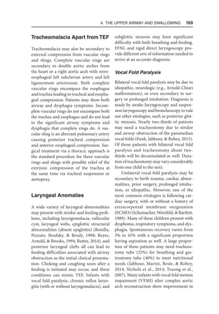 4. The Upper Airway and Swallowing  169
Tracheomalacia Apart from TEF
Tracheomalacia may also be secondary to
external compression from vascular rings
and slings. Complete vascular rings are
secondary to double aortic arches from
the heart or a right aortic arch with retro-
esophageal left subclavian artery and left
ligamentum arteriosum. Both complete
vascular rings encompass the esophagus
and trachea leading to tracheal and esopha-
geal compression. Patients may show both
airway and dysphagia symptoms. Incom-
plete vascular rings do not encompass both
the trachea and esophagus and do not lead
to the significant airway symptoms and
dysphagia that complete rings do. A vas-
cular sling is an aberrant pulmonary artery
causing posterior tracheal compression
and anterior esophageal compression. Sur-
gical treatment via a thoracic approach is
the standard procedure for these vascular
rings and slings with possible relief of the
extrinsic compression of the trachea at
the same time via tracheal suspension or
aortopexy.
Laryngeal Anomalies
A wide variety of laryngeal abnormalities
may present with stridor and feeding prob-
lems, including laryngomalacia, vallecular
cyst, laryngeal webs, epiglottic structural
abnormalities (absent epiglottis) (Bonilla,
Pizzuto, Brodsky,  Brody, 1998; Reyes,
Arnold,  Brooks, 1994; Rutter, 2014), and
posterior laryngeal clefts all can lead to
feeding difficulties associated with airway
obstruction as the initial clinical presenta-
tion. Choking and coughing soon after a
feeding is initiated may occur, and these
conditions can mimic TEF. Infants with
vocal fold paralysis, chronic reflux laryn-
gitis (with or without laryngomalacia), and
subglottic stenosis may have significant
difficulty with both breathing and feeding.
FFNL and rigid direct laryngoscopy pro-
vide different sets of information needed to
arrive at an accurate diagnosis.
Vocal Fold Paralysis
Bilateral vocal fold paralysis may be due to
idiopathic, neurologic (e.g., Arnold-Chiari
malformation), or even secondary to sur-
gery or prolonged intubation. Diagnosis is
made by awake laryngoscopy and suspen-
sion laryngoscopy and bronchoscopy to rule
out other etiologies, such as posterior glot-
tic stenosis. Nearly two-thirds of patients
may need a tracheostomy due to stridor
and airway obstruction of the paramedian
vocal folds (Funk, Jabbour,  Robey, 2015).
Of those patients with bilateral vocal fold
paralysis and tracheostomy about two-
thirds will be decannulated as well. Dura-
tion of tracheostomy may vary considerably
from one child to the next.
Unilateral vocal fold paralysis may be
secondary to birth trauma, cardiac abnor-
malities, prior surgery, prolonged intuba-
tion, or idiopathic. However, one of the
most common etiologies is following car-
diac surgery, with or without a history of
extracorporeal membrane oxygenation
(ECMO) (Schumacher, Weinfeld,  Bartlett,
1989). Many of these children present with
dysphonia, respiratory symptoms, and dys-
phagia. Spontaneous recovery varies from
3% to 45% with a significant proportion
having aspiration as well. A large propor-
tion of these patients may need tracheos-
tomy tube (25%) for breathing and gas-
trostomy tube (40%) to meet nutritional
needs (Jabbour, Martin, Beste,  Robey,
2014; Nichols et al., 2014; Truong et al.,
2007). Many infants with vocal fold motion
impairment (VFMI) after complex aortic
arch reconstruction show improvement in
 