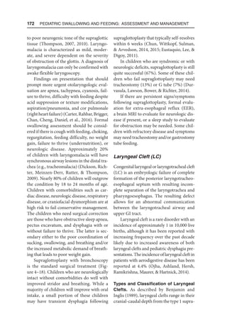 172  Pediatric Swallowing and Feeding: Assessment and Management
to poor neurogenic tone of the supraglottic
tissue (Thompson, 2007, 2010). Laryngo-
malacia is characterized as mild, moder-
ate, and severe dependent on the severity
of obstruction of the glottis. A diagnosis of
laryngomalacia can only be confirmed with
awake flexible laryngoscopy.
Findings on presentation that should
prompt more urgent otolaryngologic eval-
uation are apnea, tachypnea, cyanosis, fail-
ure to thrive, difficulty with feeding despite
acid suppression or texture modifications,
aspiration/pneumonia, and cor pulmonale
(right heart failure) (Carter, Rahbar, Brigger,
Chan, Cheng, Daniel, et al., 2016). Formal
swallowing assessment should be consid-
ered if there is cough with feeding, choking,
regurgitation, feeding difficulty, no weight
gain, failure to thrive (undernutrition), or
neurologic disease. Approximately 20%
of children with laryngomalacia will have
synchronous airway lesions in the distal tra-
chea (e.g., tracheomalacia) (Dickson, Rich-
ter, Meinzen-Derr, Rutter,  Thompson,
2009). Nearly 80% of children will outgrow
the condition by 18 to 24 months of age.
Children with comorbidities such as car-
diac disease, neurologic disease, respiratory
disease, or craniofacial dysmorphism are at
high risk to fail conservative management.
The children who need surgical correction
are those who have obstructive sleep apnea,
pectus excavatum, and dysphagia with or
without failure to thrive. The latter is sec-
ondary either to the poor coordination of
sucking, swallowing, and breathing and/or
the increased metabolic demand of breath-
ing that leads to poor weight gain.
Supraglottoplasty with bronchoscopy
is the standard surgical treatment (Fig-
ure 4–18). Children who are neurologically
intact without comorbidities do well with
improved stridor and breathing. While a
majority of children will improve with oral
intake, a small portion of these children
may have transient dysphagia following
supraglottoplasty that typically self-resolves
within 6 weeks (Chun, Wittkopf, Sulman,
 Arvedson, 2014, 2015; Eustaquio, Lee, 
Digoy, 2011).
In children who are syndromic or with
neurologic deficits, supraglottoplasty is still
quite successful (67%). Some of these chil-
dren who fail supraglottoplasty may need
tracheostomy (13%) or G tube (7%) (Dur-
vasula, Lawson, Bower,  Richter, 2014).
If there are persistent signs/symptoms
following supraglottoplasty, formal evalu-
ation for extra-esophageal reflux (EER),
a brain MRI to evaluate for neurologic dis-
ease if present, or a sleep study to evaluate
for obstruction may be needed. Some chil-
dren with refractory disease and symptoms
may need tracheostomy and/or gastrostomy
tube feeding.
Laryngeal Cleft (LC)
Congenital laryngeal or laryngotracheal cleft
(LC) is an embryologic failure of complete
formation of the posterior laryngotracheo-
esophageal septum with resulting incom-
plete separation of the laryngotrachea and
pharyngoesophagus. The resulting defect
allows for an abnormal communication
between the laryngotracheal airway and
upper GI tract.
Laryngeal cleft is a rare disorder with an
incidence of approximately 1 in 10,000 live
births, although it has been reported with
increasing frequency over the past decade
likely due to increased awareness of both
laryngeal clefts and pediatric dysphagia pre-
sentations. The incidence of laryngeal cleft in
patients with aerodigestive disease has been
reported at 4.4% (Ojha, Ashland, Hersh,
Ramikrishna, Maurer,  Hartnick, 2014).
Types and Classification of Laryngeal
Clefts. As described by Benjamin and
Inglis (1989), laryngeal clefts range in their
cranial-caudal depth from the type 1 supra-
 