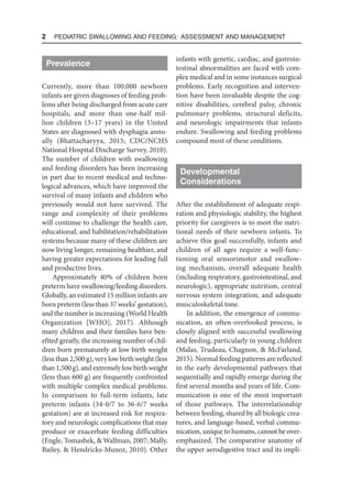 2  Pediatric Swallowing and Feeding: Assessment and Management
Prevalence
Currently, more than 100,000 newborn
infants are given diagnoses of feeding prob-
lems after being discharged from acute care
hospitals, and more than one-half mil-
lion children (3–17 years) in the United
States are diagnosed with dysphagia annu-
ally (Bhattacharyya, 2015; CDC/NCHS
National Hospital Discharge Survey, 2010).
The number of children with swallowing
and feeding disorders has been increasing
in part due to recent medical and techno-
logical advances, which have improved the
survival of many infants and children who
previously would not have survived. The
range and complexity of their problems
will continue to challenge the health care,
educational, and habilitation/rehabilitation
systems because many of these children are
now living longer, remaining healthier, and
having greater expectations for leading full
and productive lives.
Approximately 40% of children born
preterm have swallowing/feeding disorders.
Globally, an estimated 15 million infants are
born preterm (less than 37 weeks’ gestation),
and the number is increasing (World Health
Organization [WHO], 2017). Although
many children and their families have ben-
efited greatly, the increasing number of chil-
dren born prematurely at low birth weight
(less than 2,500 g), very low birth weight (less
than 1,500 g), and extremely low birth weight
(less than 600 g) are frequently confronted
with multiple complex medical problems.
In comparison to full-term infants, late
preterm infants (34-0/7 to 36-6/7 weeks
gestation) are at increased risk for respira-
tory and neurologic complications that may
produce or exacerbate feeding difficulties
(Engle, Tomashek, & Wallman, 2007; Mally,
Bailey, & Hendricks-Munoz, 2010). Other
infants with genetic, cardiac, and gastroin-
testinal abnormalities are faced with com-
plex medical and in some instances surgical
problems. Early recognition and interven-
tion have been invaluable despite the cog-
nitive disabilities, cerebral palsy, chronic
pulmonary problems, structural deficits,
and neurologic impairments that infants
endure. Swallowing and feeding problems
compound most of these conditions.
Developmental
Considerations
After the establishment of adequate respi-
ration and physiologic stability, the highest
priority for caregivers is to meet the nutri-
tional needs of their newborn infants. To
achieve this goal successfully, infants and
children of all ages require a well-func-
tioning oral sensorimotor and swallow-
ing mechanism, overall adequate health
(including respiratory, gastrointestinal, and
neurologic), appropriate nutrition, central
nervous system integration, and adequate
musculoskeletal tone.
In addition, the emergence of commu-
nication, an often-overlooked process, is
closely aligned with successful swallowing
and feeding, particularly in young children
(Malas, Trudeau, Chagnon, & McFarland,
2015). Normal feeding patterns are reflected
in the early developmental pathways that
sequentially and rapidly emerge during the
first several months and years of life. Com-
munication is one of the most important
of those pathways. The interrelationship
between feeding, shared by all biologic crea-
tures, and language-based, verbal commu-
nication, unique to humans, cannot be over-
emphasized. The comparative anatomy of
the upper aerodigestive tract and its impli-
 
