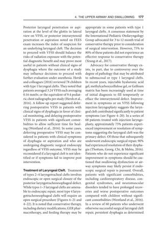 4. The Upper Airway and Swallowing  177
Posterior laryngeal penetration or aspi-
ration at the level of the glottis in lateral
view on VFSS, or posterior interarytenoid
penetration or aspiration noted on FEES
exam increases the index of suspicion for
an underlying laryngeal cleft. The decision
to proceed with VFSS should balance the
risks of radiation exposure with the poten-
tial diagnostic benefit and may prove most
useful in patients without clinical signs of
dysphagia where the outcome of a study
may influence decisions to proceed with
further evaluation under anesthesia. Hersh
and colleagues (2016) reviewed 78 children
with type 1 laryngeal clefts. They noted that
patients averaged 3.24 VFSS each averaging
0.16 mmSv, or the equivalent of 9.4 pediat-
ric chest radiographs per study (Hersh et al.,
2016). A follow-up report suggested defer-
ring postoperative VFSS in patients with
clinical signs of dysphagia in favor of clini-
cal monitoring, and delaying postoperative
VFSS in patients with significant comor-
bidities to allow sufficient time for heal-
ing (Wentland et al., 2016). In some cases,
deferring preoperative VFSS may be con-
sidered in patients with clinical symptoms
of dysphagia or aspiration and who are
undergoing diagnostic surgical endoscopy
regardless of VFSS outcome, VFSS may be
reconsidered if a laryngeal cleft is not iden-
tified or if symptoms fail to improve post
intervention.
Treatment of Laryngeal Cleft. Treatment
of types 2–4 laryngotracheal clefts involves
endoscopic or open surgical closure of the
posterior laryngotracheoesophageal defect.
While types 1–3 laryngeal clefts are amena-
ble to endoscopic repair, most type 4 laryn-
gotracheoesophageal clefts will require an
open surgical procedure (Figures 4–21 and
4–22). It is noted that conservative therapy,
including dietary modifications, GER phar-
macotherapy, and feeding therapy may be
appropriate in some patients with type 1
laryngeal clefts. A consensus statement by
the International Pediatric Otolaryngology
Group advocated for 3 to 12 month trial of
conservative therapy prior to consideration
of surgical intervention. However, 75% to
80% of these patients did not experience an
effective response to conservative therapy
(Yeung et al., 2017).
Advocacy for conservative therapy ex-
ists, in part, due to controversy over the
degree of pathology that may be attributed
to submucosal or type 1 laryngeal clefts.
In recent years, injectable hyaluronic acid
gel, methylcarboxycellulose gel, or Gelfoam
matrix has been increasingly used at time
of initial diagnosis to fill temporarily or
efface the interarytenoid defect. Improve-
ment in symptoms or on VFSS following
injection laryngoplasty suggests the laryn-
geal cleft contributed significantly to patient
symptoms (see Figure 4–20). In a series of
68 patients treated with injection laryngo-
plasty, approximately 75% patients experi-
enced improvement or resolution of symp-
toms suggesting the laryngeal cleft was the
primary defect. Of those that subsequently
underwent endoscopic surgical repair, 90%
had experienced resolution of their dyspha-
gia (Thottam, Georg, Chi,  Mehta, 2016).
Patients who do not experience significant
improvement in symptoms should be cau-
tioned that swallowing dysfunction or air-
way symptoms may likely persist if endo-
scopic surgical repair is pursued. Overall,
patients with significant comorbidities,
including cardiorespiratory disease, con-
genital syndromes, and neuromuscular
disorders tended to have prolonged recov-
eries and worse postoperative outcomes
compared with children without signifi-
cant comorbidities (Wentland et al., 2016).
In a review of 60 patients who underwent
otherwise successful surgical laryngeal cleft
repair, persistent dysphagia as determined
 