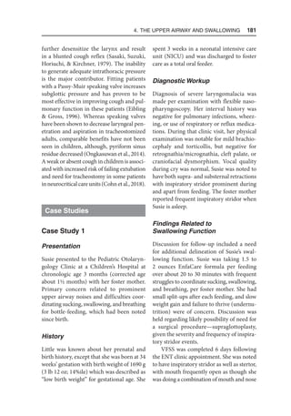4. The Upper Airway and Swallowing  181
further desensitize the larynx and result
in a blunted cough reflex (Sasaki, Suzuki,
Horiuchi,  Kirchner, 1979). The inability
to generate adequate intrathoracic pressure
is the major contributor. Fitting patients
with a Passy-Muir speaking valve increases
subglottic pressure and has proven to be
most effective in improving cough and pul-
monary function in these patients (Eibling
 Gross, 1996). Whereas speaking valves
have been shown to decrease laryngeal pen-
etration and aspiration in tracheostomized
adults, comparable benefits have not been
seen in children, although, pyriform sinus
residue decreased (Ongkasuwan et al., 2014).
A weak or absent cough in children is associ-
ated with increased risk of failing extubation
and need for tracheostomy in some patients
in neurocritical care units (Cohn et al., 2018).
Case Studies
Case Study 1
Presentation
Susie presented to the Pediatric Otolaryn-
gology Clinic at a Children’s Hospital at
chronologic age 3 months (corrected age
about 1½ months) with her foster mother.
Primary concern related to prominent
upper airway noises and difficulties coor-
dinating sucking, swallowing, and breathing
for bottle-feeding, which had been noted
since birth.
History
Little was known about her prenatal and
birth history, except that she was born at 34
weeks’ gestation with birth weight of 1690 g
(3 lb 12 oz; 14%ile) which was described as
“low birth weight” for gestational age. She
spent 3 weeks in a neonatal intensive care
unit (NICU) and was discharged to foster
care as a total oral feeder.
Diagnostic Workup
Diagnosis of severe laryngomalacia was
made per examination with flexible naso-
pharyngoscopy. Her interval history was
negative for pulmonary infections, wheez-
ing, or use of respiratory or reflux medica-
tions. During that clinic visit, her physical
examination was notable for mild brachio-
cephaly and torticollis, but negative for
retrognathia/micrognathia, cleft palate, or
craniofacial dysmorphism. Vocal quality
during cry was normal, Susie was noted to
have both supra- and substernal retractions
with inspiratory stridor prominent during
and apart from feeding. The foster mother
reported frequent inspiratory stridor when
Susie is asleep.
Findings Related to
Swallowing Function
Discussion for follow-up included a need
for additional delineation of Susie’s swal-
lowing function. Susie was taking 1.5 to
2 ounces EnfaCare formula per feeding
over about 20 to 30 minutes with frequent
struggles to coordinate sucking, swallowing,
and breathing, per foster mother. She had
small split-ups after each feeding, and slow
weight gain and failure to thrive (undernu-
trition) were of concern. Discussion was
held regarding likely possibility of need for
a surgical procedure—supraglottoplasty,
given the severity and frequency of inspira-
tory stridor events.
VFSS was completed 6 days following
the ENT clinic appointment. She was noted
to have inspiratory stridor as well as stertor,
with mouth frequently open as though she
was doing a combination of mouth and nose
 