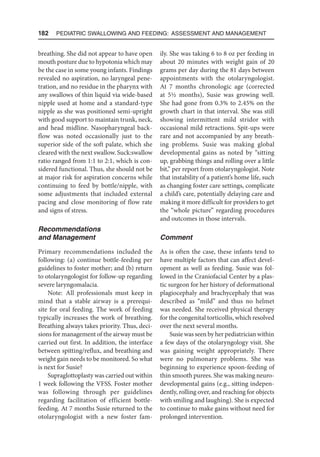 182  Pediatric Swallowing and Feeding: Assessment and Management
breathing. She did not appear to have open
mouth posture due to hypotonia which may
be the case in some young infants. Findings
revealed no aspiration, no laryngeal pene-
tration, and no residue in the pharynx with
any swallows of thin liquid via wide-based
nipple used at home and a standard-type
nipple as she was positioned semi-upright
with good support to maintain trunk, neck,
and head midline. Nasopharyngeal back-
flow was noted occasionally just to the
superior side of the soft palate, which she
cleared with the next swallow. Suck:swallow
ratio ranged from 1:1 to 2:1, which is con-
sidered functional. Thus, she should not be
at major risk for aspiration concerns while
continuing to feed by bottle/nipple, with
some adjustments that included external
pacing and close monitoring of flow rate
and signs of stress.
Recommendations
and Management
Primary recommendations included the
following: (a) continue bottle-feeding per
guidelines to foster mother; and (b) return
to otolaryngologist for follow-up regarding
severe laryngomalacia.
Note: All professionals must keep in
mind that a stable airway is a prerequi-
site for oral feeding. The work of feeding
typically increases the work of breathing.
Breathing always takes priority. Thus, deci-
sions for management of the airway must be
carried out first. In addition, the interface
between spitting/reflux, and breathing and
weight gain needs to be monitored. So what
is next for Susie?
Supraglottoplasty was carried out within
1 week following the VFSS. Foster mother
was following through per guidelines
regarding facilitation of efficient bottle-
feeding. At 7 months Susie returned to the
otolaryngologist with a new foster fam-
ily. She was taking 6 to 8 oz per feeding in
about 20 minutes with weight gain of 20
grams per day during the 81 days between
appointments with the otolaryngologist.
At 7 months chronologic age (corrected
at 5½ months), Susie was growing well.
She had gone from 0.3% to 2.45% on the
growth chart in that interval. She was still
showing intermittent mild stridor with
occasional mild retractions. Spit-ups were
rare and not accompanied by any breath-
ing problems. Susie was making global
developmental gains as noted by “sitting
up, grabbing things and rolling over a little
bit,” per report from otolaryngologist. Note
that instability of a patient’s home life, such
as changing foster care settings, complicate
a child’s care, potentially delaying care and
making it more difficult for providers to get
the “whole picture” regarding procedures
and outcomes in those intervals.
Comment
As is often the case, these infants tend to
have multiple factors that can affect devel-
opment as well as feeding. Susie was fol-
lowed in the Craniofacial Center by a plas-
tic surgeon for her history of deformational
plagiocephaly and brachycephaly that was
described as “mild” and thus no helmet
was needed. She received physical therapy
for the congenital torticollis, which resolved
over the next several months.
Susie was seen by her pediatrician within
a few days of the otolaryngology visit. She
was gaining weight appropriately. There
were no pulmonary problems. She was
beginning to experience spoon-feeding of
thin smooth purees. She was making neuro-
developmental gains (e.g., sitting indepen-
dently, rolling over, and reaching for objects
with smiling and laughing). She is expected
to continue to make gains without need for
prolonged intervention.
 