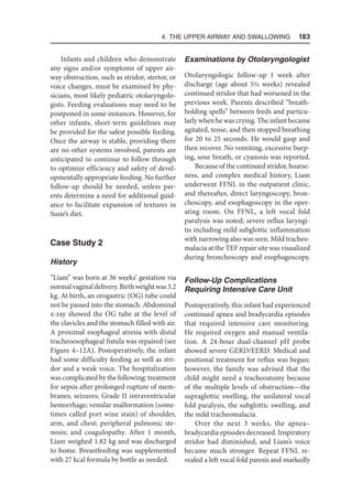 4. The Upper Airway and Swallowing  183
Infants and children who demonstrate
any signs and/or symptoms of upper air-
way obstruction, such as stridor, stertor, or
voice changes, must be examined by phy-
sicians, most likely pediatric otolaryngolo-
gists. Feeding evaluations may need to be
postponed in some instances. However, for
other infants, short-term guidelines may
be provided for the safest possible feeding.
Once the airway is stable, providing there
are no other systems involved, parents are
anticipated to continue to follow through
to optimize efficiency and safety of devel-
opmentally appropriate feeding. No further
follow-up should be needed, unless par-
ents determine a need for additional guid-
ance to facilitate expansion of textures in
Susie’s diet.
Case Study 2
History
“Liam” was born at 36 weeks’ gestation via
normalvaginaldelivery.Birthweightwas3.2
kg. At birth, an orogastric (OG) tube could
not be passed into the stomach. Abdominal
x-ray showed the OG tube at the level of
the clavicles and the stomach filled with air.
A proximal esophageal atresia with distal
tracheoesophageal fistula was repaired (see
Figure 4–12A). Postoperatively, the infant
had some difficulty feeding as well as stri-
dor and a weak voice. The hospitalization
was complicated by the following: treatment
for sepsis after prolonged rupture of mem-
branes; seizures; Grade II intraventricular
hemorrhage; venular malformation (some-
times called port wine stain) of shoulder,
arm, and chest; peripheral pulmonic ste-
nosis; and coagulopathy. After 1 month,
Liam weighed 1.82 kg and was discharged
to home. Breastfeeding was supplemented
with 27 kcal formula by bottle as needed.
Examinations by Otolaryngologist
Otolaryngologic follow-up 1 week after
discharge (age about 5½ weeks) revealed
continued stridor that had worsened in the
previous week. Parents described “breath-
holding spells” between feeds and particu-
larly when he was crying. The infant became
agitated, tense, and then stopped breathing
for 20 to 25 seconds. He would gasp and
then recover. No vomiting, excessive burp-
ing, sour breath, or cyanosis was reported.
Because of the continued stridor, hoarse-
ness, and complex medical history, Liam
underwent FFNL in the outpatient clinic,
and thereafter, direct laryngoscopy, bron-
choscopy, and esophagoscopy in the oper-
ating room. On FFNL, a left vocal fold
paralysis was noted; severe reflux laryngi-
tis including mild subglottic inflammation
with narrowing also was seen. Mild tracheo-
malacia at the TEF repair site was visualized
during bronchoscopy and esophagoscopy.
Follow-Up Complications
Requiring Intensive Care Unit
Postoperatively, this infant had experienced
continued apnea and bradycardia episodes
that required intensive care monitoring.
He required oxygen and manual ventila-
tion. A 24-hour dual-channel pH probe
showed severe GERD/EERD. Medical and
positional treatment for reflux was begun;
however, the family was advised that the
child might need a tracheostomy because
of the multiple levels of obstruction—the
supraglottic swelling, the unilateral vocal
fold paralysis, the subglottic swelling, and
the mild tracheomalacia.
Over the next 3 weeks, the apnea–
bradycardia episodes decreased. Inspiratory
stridor had diminished, and Liam’s voice
became much stronger. Repeat FFNL re-
vealed a left vocal fold paresis and markedly
 