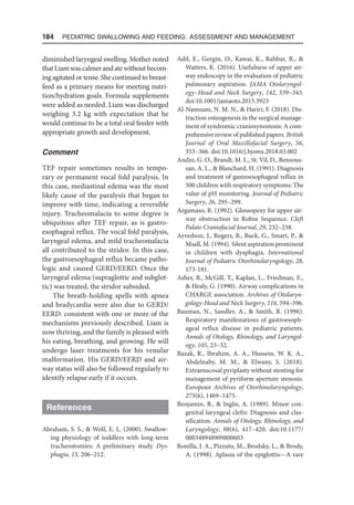 184  Pediatric Swallowing and Feeding: Assessment and Management
diminished laryngeal swelling. Mother noted
thatLiamwascalmerandatewithoutbecom-
ing agitated or tense. She continued to breast-
feed as a primary means for meeting nutri-
tion/hydration goals. Formula supplements
were added as needed. Liam was discharged
weighing 3.2 kg with expectation that he
would continue to be a total oral feeder with
appropriate growth and development.
Comment
TEF repair sometimes results in tempo-
rary or permanent vocal fold paralysis. In
this case, mediastinal edema was the most
likely cause of the paralysis that began to
improve with time, indicating a reversible
injury. Tracheomalacia to some degree is
ubiquitous after TEF repair, as is gastro-
esophageal reflux. The vocal fold paralysis,
laryngeal edema, and mild tracheomalacia
all contributed to the stridor. In this case,
the gastroesophageal reflux became patho-
logic and caused GERD/EERD. Once the
laryngeal edema (supraglottic and subglot-
tic) was treated, the stridor subsided.
The breath-holding spells with apnea
and bradycardia were also due to GERD/
EERD. consistent with one or more of the
mechanisms previously described. Liam is
now thriving, and the family is pleased with
his eating, breathing, and growing. He will
undergo laser treatments for his venular
malformation. His GERD/EERD and air-
way status will also be followed regularly to
identify relapse early if it occurs.
References
Abraham, S. S.,  Wolf, E. L. (2000). Swallow-
ing physiology of toddlers with long-term
tracheostomies: A preliminary study. Dys-
phagia, 15, 206–212.
Adil, E., Gergin, O., Kawai, K., Rahbar, R., 
Watters, K. (2016). Usefulness of upper air-
way endoscopy in the evaluation of pediatric
pulmonary aspiration. JAMA Otolaryngol-
ogy–Head and Neck Surgery, 142, 339–343.
doi:10.1001/jamaoto.2015.3923
Al-Namnam, N. M. N.,  Hariri, F. (2018). Dis-
traction osteogenesis in the surgical manage-
ment of syndromic craniosynostosis: A com-
prehensive review of published papers. British
Journal of Oral Maxillofacial Surgery, 56,
353–366. doi:10.1016/j.bjoms.2018.03.002
Andze, G. O., Brandt, M. L., St. Vil, D., Bensous-
san, A. L.,  Blanchard, H. (1991). Diagnosis
and treatment of gastroesophageal reflux in
500 children with respiratory symptoms: The
value of pH monitoring. Journal of Pediatric
Surgery, 26, 295–299.
Argamaso, R. (1992). Glossopexy for upper air-
way obstruction in Robin Sequence. Cleft
Palate Craniofacial Journal, 29, 232–238.
Arvedson, J., Rogers, B., Buck, G., Smart, P., 
Msall, M. (1994). Silent aspiration prominent
in children with dysphagia. International
Journal of Pediatric Otorhinolaryngology, 28,
173-181.
Asher, B., McGill, T., Kaplan, L., Friedman, E.,
 Healy, G. (1990). Airway complications in
CHARGE association. Archives of Otolaryn-
gology-Head and Neck Surgery, 116, 594–596.
Bauman, N., Sandler, A.,  Smith, R. (1996).
Respiratory manifestations of gastroesoph-
ageal reflux disease in pediatric patients.
Annals of Otology, Rhinology, and Laryngol-
ogy, 105, 23–32.
Bazak, R., Ibrahim, A. A., Hussein, W. K. A.,
Abdelnaby, M. M.,  Elwany, S. (2018).
Extramucosal pyriplasty without stenting for
management of pyriform aperture stenosis.
European Archives of Otorhinolaryngology,
275(6), 1469–1475.
Benjamin, B.,  Inglis, A. (1989). Minor con-
genital laryngeal clefts: Diagnosis and clas-
sification. Annals of Otology, Rhinology, and
Laryngology, 98(6), 417–420. doi:10.1177/​
000348948909800603
Bonilla, J. A., Pizzuto, M., Brodsky, L.,  Brody,
A. (1998). Aplasia of the epiglottis—A rare
 