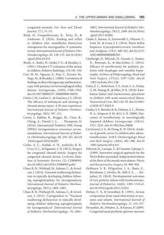 4. The Upper Airway and Swallowing  185
congenital anomaly. Ear, Nose and Throat
Journal. 77:1, 51–55.
Breik, O., Umapathysivam, K., Tivey, D., 
Anderson, P. (2016). Feeding and reflux
in children after mandibular distraction
osteogenesis for micrognathia: A systematic
review. International Journal of Pediatric Oto-
rhinolaryngology, 85, 128–135. doi:10.1016/j​
.ijporl.2016.03.033
Brody, A., Kuhn, H., Seidel, F. G.,  Brodsky, L.
(1991). Ultrafast CT evaluation of the airway
in children. Pediatric Radiology, 178, 181–184.
Carr, M. M., Nguyen, A., Poje, C., Pizzuto, M.,
Nagy, M.,  Brodsky, L. (2000). Correlation of
findingsondirectlaryngoscopyandbronchos-
copy with presence of extraesophageal reflux
disease. Laryngoscope, 110(9), 1560–1562.
doi:10.1097/00005537-200009000-00030
Carter, J. M., Lawlor, C.,  Guarisco, J. L. (2014).
The efficacy of mitomycin and stenting in
choanal atresia repair: A 20-year experience.
International Journal of Pediatric Otorhino-
laryngology, 78(2), 307–311.
Carter, J., Rahbar, R., Brigger, M., Chan, K.,
Cheng, A., Daniel, S. J., . . . Thompson, D.
(2016). International Pediatric ORL Group
(IPOG) laryngomalacia consensus recom-
mendations. International Journal of Pediat-
ric Otorhinolaryngology, 86, 256–261. doi:10​
.1016/​j.ijporl.2016.04.007.
Cedin, A. C., Atallah, A. N., Andriolo, R. B.,
Cruz, O. L.,  Pignatari, S. N. (2012). Surgery
for congenital choanal atresia. Surgery for
congenital choanal atresia. Cochrane Data-
base of Systematic Reviews, (2), CD008993.
doi:10.1002/14651858.CD008993.pub2
Chun, R. H., Wittkopf, M., Sulman, C.,  Arved-
son, J. (2014). Transient swallowing dysfunc-
tion in typically developing children follow-
ing supraglottoplasty for laryngomalacia.
International Journal of Pediatric Otorhino-
laryngology, 78(11), 1883–1885.
Chun, R. H., Wittkopf, M., Sulman, C.,  Arved-
son, J. (2015). Corrigendum to “Transient
swallowing dysfunction in typically devel-
oping children following supraglottoplasty
for laryngomalacia” [International Journal
of Pediatric Otorhinolaryngology, 78, 1883–
1885]. International Journal of Pediatric Oto-
rhinolaryngology, 79(12), 2489. doi:10.1016/j​
.ijporl.2015.10.004
Cladis, F., Kumar, A., Grunwaldt, L., Otteson, T.,
Ford, M.,  Losee, J. E. (2014). Pierre Robin
Sequence: A perioperative review. Anesthesia
and Analgesia, 119(2), 400-412. doi:10.1213/
ANE​.0000000000000301
Clayburgh, D., Milczuk, H., Gorsek, S., Sinden,
N., Bowman, K.,  MacArthur, C. (2011).
Efficacy of tonsillectomy for pediatric pa-
tients with dysphagia and tonsillar hyper-
trophy. Archives of Otolaryngology-Head and
Neck Surgery, 137(12), 1197–1202. doi:10​
.1001/archoto.2011.196
Cohn, E. C., Robertson, T. S., Scott, S. A., Finley,
A. M., Huang, R.,  Miles, D. K. (2018). Extu-
bation failure and tracheostomy placement
in children with acute neurocritical illness.
Neurocritical Care, 28(1), 83–92. doi:10.1007/
s12028-017-0429-0
Conley,S.F.,Beecher,R.B.,Delaney,A.L.,Norins,
N. A., Simpson, P. M.,  Li, S. H. (2009). Out-
comes of tonsillectomy in neurologically
impaired children. Laryngoscope, 119(11),
2231–2241. doi:10.1002/lary.20600
Czechowicz, J. A.,  Chang, K. W. (2014). Analy-
sis of growth curves in children after adeno-
tonsillectomy. JAMA Otolaryngology-Head
and Neck Surgery, 140(6), 491–496. doi:10​
.1001/jamaoto.2014.411
Delorme, R., Laroque, Y.,  Caouette-Laberge, L.
(1989). Innovative surgical approach for the
Pierre Robin anomalad: Subperiosteal release
of the floor of the mouth musculature. Plastic
and Reconstructive Surgery, 83, 960–964.
DeMauro, S. B., D’Agostino, J. A., Bann, C.,
Bernbaum, J., Gerdes, M., Bell, E. F., . . . Kir-
palani, H. (2014). Developmental outcomes
of very preterm infants with tracheostomies.
Journal of Pediatrics, 164(6), 1303–1310.e2.
doi:10.1016/j.jpeds.2013.12.014
Derkay, C. S.,  Grundfast, K. (1991). Airway
compromise from nasal obstruction in neo-
nates and infants. International Journal of
Pediatric Otorhinolaryngology, 21, 255–257.
Devambez, M., Delattre, A.,  Fayoux, P. (2009).
Congenital nasal pyriform aperture stenosis:
 