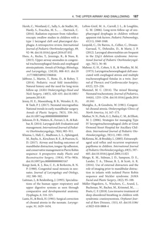 4. The Upper Airway and Swallowing  187
Hersh, C., Wentland, C., Sally, S., de Stadler, M.,
Hardy, S., Fracchia, M. S., . . . Hartnick, C.
(2016). Radiation exposure from videofluo-
roscopic swallow studies in children with a
type 1 laryngeal cleft and pharyngeal dys-
phagia: A retrospective review. International
Journal of Pediatric Otorhinolaryngology, 89,
92–96. doi:10.1016/j.ijporl.2016.07.032
Hseu, A., Recko, T., Jennings, R.,  Nuss, R.
(2015). Upper airway anomalies in congeni-
tal tracheoesophageal fistula and esophageal
atresia patients. Annals of Otology, Rhinology,
and Laryngology, 124(10), 808–813. doi:10​
.1177/0003489415586844
Jabbour, J., Martin, T., Beste, D.,  Robey, T.
(2014). Pediatric vocal fold immobility:
Natural history and the need for long-term
follow-up. JAMA Otolaryngology-Head and
Neck Surgery, 140(5), 428–433. doi:10.1001/
jamaoto.2014.81
Jenny, H. E., Massenburg, B. B., Weissler, E. H.,
 Taub, P. J. (2017). Neonatal micrognathia:
National trends in early mandibular surgery.
Annals of Plastic Surgery, 78(3), 338–341.
doi:10.1097/sap.0000000000000969
Johnson, D. R., Watters, K., Ferrari, L. R.,  Rah-
bar, R. (2014). Laryngeal cleft: Evaluation and
management. International Journal of Pediat-
ric Otorhinolaryngology, 78(6), 905–911.
Khansa, I., Hall, C., Madhoun, L. L., Splaingard,
M., Baylis, A., Kirschner, R. E.,  Pearson, G.
D. (2017). Airway and feeding outcomes of
mandibular distraction, tongue-lip adhesion,
andconservativemanagementinPierreRobin
sequence: A prospective study. Plastic and
Reconstructive Surgery, 139(4), 975e–983e.
doi:10.1097/prs.0000000000003167
Knegt-Junk, K. J., Bos, C. E.,  Berkovits, R. N.
P. (1988). Congenital nasal stenosis in neo-
nates. Journal of Laryngology and Otology,
102, 500–502.
Laitman, J.,  Reidenberg, J. (1993). Specializa-
tions of the human upper respiratory and
upper digestive systems as seen through
comparative and developmental anatomy.
Dysphagia, 8, 318–325.
Lantz, H.,  Birck, H. (1981). Surgical correction
of choanal atresia in the neonate. Laryngo-
scope, 91, 1629–1634.
Lefton-Greif, M. A., Carroll, J. L.,  Loughlin,
G. M. (2006). Long-term follow-up of oro-
pharyngeal dysphagia in children without
apparent risk factors. Pediatric Pulmonology,
41(11), 1040-1048.
Leopold, C., De Barros, A., Cellier, C., Drouin-
Garraud, V., Dehesdin, D.,  Marie, J. P.
(2012). Laryngeal abnormalities are frequent
in the 22q11 deletion syndrome. Interna-
tional Journal of Pediatric Otorhinolaryngol-
ogy, 76(1), 36–40.
Mahour, G. H., Cohen, S. R.,  Woolley, M. M.
(1973). Laryngotracheoesophageal cleft asso-
ciated with esophageal atresia and multiple
tracheoesophageal fistulas in a twin. Jour-
nal of Thoracic and Cardiovascular Surgery,
65(2), 223–226.
Mammel, M. C. (2014). The mixed blessing:
Neonatal tracheostomy. Journal of Pediatrics,
164(6), 1255–1256. doi:10.1016/j.jpeds.2014​
.01.041
Maniglia, A.,  Goodwin, W. (1981). Congeni-
tal choanal atresia. Otolaryngologic Clinics of
North America, 14, 167–173.
Mathur, N. N., Peek, G. J., Bailey, C. M.,  Elliott,
M. J. (2006). Strategies for managing Type
IV laryngotracheoesophageal clefts at Great
Ormond Street Hospital for Ancillary Chil-
dren. International Journal of Pediatric Oto-
rhinolaryngology, 70(11), 1901–1910.
McKenna, M.,  Brodsky, L. (2005). Extraesoph-
ageal acid reflux and recurrent respiratory
papilloma in children. International Journal
of Pediatric Otorhinolaryngology, 69(5), 597–
605. doi:10.1016/j.ijporl.2004.11.021
Mingo, K. M., Sidman, J. D., Sampson, D. E.,
Lander, T. A., Tibesar, R. J.,  Scott, A. R.
(2016). Use of external distractors and the
role of imaging prior to mandibular distrac-
tion in infants with isolated Pierre Robin
sequence and Stickler syndrome. JAMA
Facial and Plastic Surgery, 18(2), 95–100.
Müller-Hagedorn, S., Wiechers, C., Arand, J.,
Buchenau, W., Bacher, M., Krimmel, M., . . .
Poets, C. F. (2018). Less invasive treatment of
sleep-disordered breathing in children with
syndromic craniosynostosis. Orphanet Jour-
nal of Rare Diseases, 13(1), 63. doi:10.1186/
s13023-018-0808-4
 