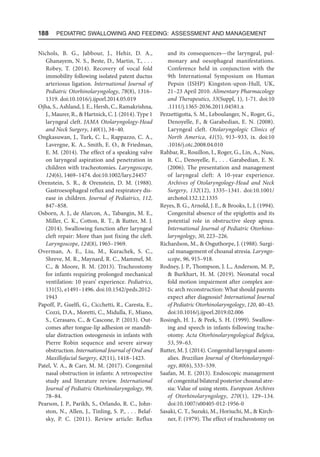 188  Pediatric Swallowing and Feeding: Assessment and Management
Nichols, B. G., Jabbour, J., Hehir, D. A.,
Ghanayem, N. S., Beste, D., Martin, T., . . .
Robey, T. (2014). Recovery of vocal fold
immobility following isolated patent ductus
arteriosus ligation. International Journal of
Pediatric Otorhinolaryngology, 78(8), 1316–
1319. doi:10.1016/j.ijporl.2014.05.019
Ojha, S., Ashland, J. E., Hersh, C., Ramakrishna,
J., Maurer, R.,  Hartnick, C. J. (2014). Type 1
laryngeal cleft. JAMA Otolaryngology-Head
and Neck Surgery, 140(1), 34–40.
Ongkasuwan, J., Turk, C. L., Rappazzo, C. A.,
Lavergne, K. A., Smith, E. O.,  Friedman,
E. M. (2014). The effect of a speaking valve
on laryngeal aspiration and penetration in
children with tracheotomies. Laryngoscope,
124(6), 1469–1474. doi:10.1002/lary.24457
Orenstein, S. R.,  Orenstein, D. M. (1988).
Gastroesophageal reflux and respiratory dis-
ease in children. Journal of Pediatrics, 112,
847–858.
Osborn, A. J., de Alarcon, A., Tabangin, M. E.,
Miller, C. K., Cotton, R. T.,  Rutter, M. J.
(2014). Swallowing function after laryngeal
cleft repair: More than just fixing the cleft.
Laryngoscope, 124(8), 1965–1969.
Overman, A. E., Liu, M., Kurachek, S. C.,
Shreve, M. R., Maynard, R. C., Mammel, M.
C.,  Moore, B. M. (2013). Tracheostomy
for infants requiring prolonged mechanical
ventilation: 10 years’ experience. Pediatrics,
131(5), e1491–1496. doi:10.1542/peds.2012-
1943
Papoff, P., Guelfi, G., Cicchetti, R., Caresta, E.,
Cozzi, D.A., Moretti, C., Midulla, F., Miano,
S., Cerasaro, C.,  Cascone, P. (2013). Out-
comes after tongue-lip adhesion or mandib-
ular distraction osteogenesis in infants with
Pierre Robin sequence and severe airway
obstruction. International Journal of Oral and
Maxillofacial Surgery, 42(11), 1418–1423.
Patel, V. A.,  Carr, M. M. (2017). Congenital
nasal obstruction in infants: A retrospective
study and literature review. International
Journal of Pediatric Otorhinolaryngology, 99,
78–84.
Pearson, J. P., Parikh, S., Orlando, R. C., John-
ston, N., Allen, J., Tinling, S. P., . . . Belaf-
sky, P. C. (2011). Review article: Reflux
and its consequences—the laryngeal, pul-
monary and oesophageal manifestations.
Conference held in conjunction with the
9th International Symposium on Human
Pepsin (ISHP) Kingston-upon-Hull, UK,
21–23 April 2010. Alimentary Pharmacology
and Therapeutics, 33(Suppl, 1), 1-71. doi:10​
.1111/j.1365-2036.2011.04581.x
Pezzettigotta, S. M., Leboulanger, N., Roger, G.,
Denoyelle, F.,  Garabedian, E. N. (2008).
Laryngeal cleft. Otolaryngologic Clinics of
North America, 41(5), 913–933, ix. doi:10
.1016/j​.otc.2008.04.010
Rahbar, R., Rouillon, I., Roger, G., Lin, A., Nuss,
R. C., Denoyelle, F., . . . Garabedian, E. N.
(2006). The presentation and management
of laryngeal cleft: A 10-year experience.
Archives of Otolaryngology-Head and Neck
Surgery, 132(12), 1335–1341. doi:10.1001/
arch​otol.132.12.1335
Reyes, B. G., Arnold, J. E.,  Brooks, L. J. (1994).
Congenital absence of the epiglottis and its
potential role in obstructive sleep apnea.
International Journal of Pediatric Otorhino-
laryngology, 30, 223–226.
Richardson, M.,  Osguthorpe, J. (1988). Surgi-
cal management of choanal atresia. Laryngo-
scope, 96, 915–918.
Rodney, J. P., Thompson, J. L., Anderson, M. P.,
 Burkhart, H. M. (2019). Neonatal vocal
fold motion impairment after complex aor-
tic arch reconstruction: What should parents
expect after diagnosis? International Journal
of Pediatric Otorhinolaryngology, 120, 40–43.
doi:10.1016/j.ijporl.2019.02.006
Rosingh, H. J.,  Peek, S. H. (1999). Swallow-
ing and speech in infants following trache-
otomy. Acta Otorhinolaryngological Belgica,
53, 59–63.
Rutter, M. J. (2014). Congenital laryngeal anom-
alies. Brazilian Journal of Otorhinolaryngol-
ogy, 80(6), 533–539.
Saafan, M. E. (2013). Endoscopic management
of congenital bilateral posterior choanal atre-
sia: Value of using stents. European Archives
of Otorhinolaryngology, 270(1), 129–134.
doi:10​.1007/s00405-012-1956-0
Sasaki, C. T., Suzuki, M., Horiuchi, M.,  Kirch-
ner, F. (1979). The effect of tracheostomy on
 