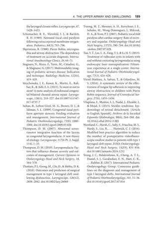 4. The Upper Airway and Swallowing  189
the laryngeal closure reflex. Laryngoscope, 87,
1428–1433.
Schumacher, R. E., Weinfeld, I. J.,  Bartlett,
R. H. (1989). Neonatal vocal cord paralysis
following extracorporeal membrane oxygen-
ation. Pediatrics, 84(5), 793–796.
Shprintzen, R. (1988). Pierre Robin, microgna-
thia and airway obstruction: The dependency
of treatment on accurate diagnosis. Interna-
tional Anesthesiology Clinics, 26, 64–71.
Stagnaro, N., Rizzo, F., Torre, M., Cittadini, G.,
 Magnano, G. (2017). Multimodality imag-
ing of pediatric airways disease: Indication
and technique. Radiology Medicine, 122(6),
419–429.
Strychowsky, J. E., Kawai, K., Moritz, E., Rah-
bar, R.,  Adil, E.A. (2015). To stent or not to
stent? A meta-analysis of endonasal congeni-
tal bilateral choanal atresia repair. Laryngo-
scope, 126(1), 218–227. doi:10.1007/s11547-
017-0737-7
Sultan, B., Lefton-Greif, M. A., Brown, D. J., 
Ishman, S. L. (2009). Congenital nasal pyri-
form aperture stenosis: Feeding evaluation
and management. International Journal of
Pediatric Otorhinolaryngology, 73(8), 1080–
1084. doi:10.1016/j.ijporl.2009.03.026
Thompson, D. M. (2007). Abnormal senso-
rimotor integrative function of the larynx
in congenital laryngomalacia: A new theory
of etiology. Laryngoscope, 117(6 Pt. 2, Suppl.
114), 1–33.
Thompson, D. M. (2010). Laryngomalacia: Fac-
tors that influence disease severity and out-
comes of management. Current Opinions in
Otolaryngology-Head and Neck Surgery, 18,
564–570.
Thottam, P. J., Georg, M., Chi, D.,  Mehta, D. K.
(2016). Outcomes and predictors of surgical
management in type 1 laryngeal cleft swal-
lowing dysfunction. Laryngoscope, 126(12),
2838–2842. doi:10.1002/lary.26069
Truong, M. T., Messner, A. H., Kerschner, J. E.,
Scholes, M., Wong-Dominguez, J., Milczuk,
H. A.,  Yoon, P. J. (2007). Pediatric vocal fold
paralysis after cardiac surgery: Rate of recov-
ery and sequelae. Otolaryngology-Head and
Neck Surgery, 137(5), 780–784. doi:10.1016/j​
.otohns.2007.07.028.
Tsai, Y. T., Lee, L. A., Fang, T. J.,  Li, H. Y. (2013).
Treatment of vallecular cysts in infants with
and without coexisting laryngomalacia using
endoscopic laser marsupialization: Fifteen-
year experience at a single-center. Interna-
tional Journal of Pediatric Otorhinolaryngol-
ogy, 77(3), 424–428.
Viezel-Mathieu, A. Safran, T.,  Gilardino, M.
S. (2016). A systematic review of the effec-
tiveness of tongue lip adhesion in improving
airway obstruction in children with Pierre
Robin sequence. Journal of Craniofacial Sur-
gery, 27(6), 1453–1456.
Vilaplana, F., Muiños, S. J., Nadal, J., Elizalde, J.,
 Mojal, S. (2015). Stickler syndrome. Epi-
demiology of retinal detachment. [Article
in English, Spanish]. Archives de la Sociedad
Espanola Oftalmologia, 90(6), 264–268. doi:
10.1016/j.oftal.2014.11.001
Wentland, C., Hersh, C., Sally, S., Fracchia, M. S.,
Hardy, S., Liu, B., . . . Hartnick, C. J. (2016).
Modified best-practice algorithm to reduce
the number of postoperative videofluoro-
scopic swallow studies in patients with type 1
laryngeal cleft repair. JAMA Otolaryngology-
Head and Neck Surgery, 142(9), 851–856.
doi:10.1001/jamaoto.2016.1252
Yeung, J. C., Balakrishnan, K., Cheng, A. T. L.,
Daniel, S. J., Garabedian, E. N., Hart, C. K.,
. . . Rahbar, R. (2017). International Pediatric
Otolaryngology Group: Consensus guide-
lines on the diagnosis and management of
type I laryngeal clefts. International Journal
of Pediatric Otorhinolaryngology, 101, 51–56.
doi:10.1016/j.ijporl.2017.07.016
 