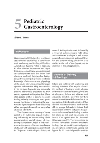 191
5Pediatric
Gastroenterology
Ellen L. Blank
Introduction
Gastrointestinal (GI) disorders in children
are commonly encountered in conjunction
with swallowing and feeding difficulties.
A functional digestive system is necessary
to allow children to consume and digest
food, grow optimally, and acquire the social
and developmental skills that follow from
sharing a meal with their families. Pediat-
ric gastroenterologists possess combined
knowledge of the anatomy and physiology
of the gut, its interactions with other organ
systems, and nutrition. They have the abil-
ity to perform diagnostic and minimally
invasive therapeutic procedures to treat
certain aspects of feeding disorders. These
skills expand abilities to achieve success in
feeding either by restoring an intact gut to
normal function or by optimizing the func-
tion of a digestive system that is affected by
either a congenital anomaly or some other
alteration after birth.
This chapter covers a variety of topics
related to GI factors that impact swallow-
ing and feeding. An understanding of the
normal anatomy and physiology of swal-
lowing is covered in Chapter 2, and assess-
ment and treatment of the nutritional needs
of children with feeding disorders are found
in Chapter 6. In this chapter, delivery of
nonoral feedings is discussed, followed by
a review of gastroesophageal (GE) reflux,
and common GI etiologies as well as their
potential association with feeding difficul-
ties that develop during childhood. Case
studies at the end of the chapter provide
examples of clinical applications.
Methods of Delivery
of Feedings
Infants and children with swallowing and
feeding problems often require alterna-
tive methods of feeding to obtain adequate
nutrients and fluids for normal growth and
development. Infants and children with
congenital metabolic disorders may have
normal sensorimotor skills but refuse to eat
unpalatable defined metabolic diets. Other
children with excessive fluid needs may be
able to manage daily caloric, but not fluid,
requirements to thrive and grow. If adjust-
ments in breast- or bottle-feeding practices
for infants do not result in adequate oral
intake, other options must be considered
(Chapters 6 and 9). The two options for
nonoral supplements available are enteral
feedings that use the GI tract for digestion
and absorption, and parenteral feedings that
bypass the GI tract and provide nutrients
 