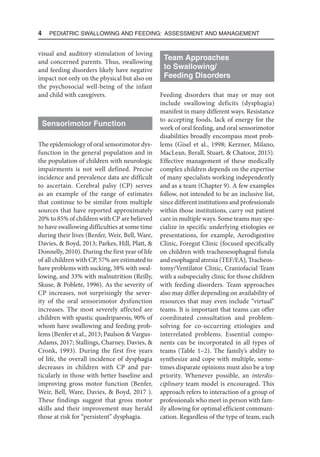 4  Pediatric Swallowing and Feeding: Assessment and Management
visual and auditory stimulation of loving
and concerned parents. Thus, swallowing
and feeding disorders likely have negative
impact not only on the physical but also on
the psychosocial well-being of the infant
and child with caregivers.
Sensorimotor Function
The epidemiology of oral sensorimotor dys-
function in the general population and in
the population of children with neurologic
impairments is not well defined. Precise
incidence and prevalence data are difficult
to ascertain. Cerebral palsy (CP) serves
as an example of the range of estimates
that continue to be similar from multiple
sources that have reported approximately
20% to 85% of children with CP are believed
to have swallowing difficulties at some time
during their lives (Benfer, Weir, Bell, Ware,
Davies, & Boyd, 2013; Parkes, Hill, Platt, &
Donnelly, 2010). During the first year of life
of all children with CP, 57% are estimated to
have problems with sucking, 38% with swal-
lowing, and 33% with malnutrition (Reilly,
Skuse, & Poblete, 1996). As the severity of
CP increases, not surprisingly the sever-
ity of the oral sensorimotor dysfunction
increases. The most severely affected are
children with spastic quadriparesis, 90% of
whom have swallowing and feeding prob-
lems (Benfer et al., 2013; Paulson & Vargus-
Adams, 2017; Stallings, Charney, Davies, &
Cronk, 1993). During the first five years
of life, the overall incidence of dysphagia
decreases in children with CP and par-
ticularly in those with better baseline and
improving gross motor function (Benfer,
Weir, Bell, Ware, Davies, & Boyd, 2017 ).
These findings suggest that gross motor
skills and their improvement may herald
those at risk for “persistent” dysphagia.
Team Approaches
to Swallowing/
Feeding Disorders
Feeding disorders that may or may not
include swallowing deficits (dysphagia)
manifest in many different ways. Resistance
to accepting foods, lack of energy for the
work of oral feeding, and oral sensorimotor
disabilities broadly encompass most prob-
lems (Gisel et al., 1998; Kerzner, Milano,
MacLean, Berall, Stuart, & Chatoor, 2015).
Effective management of these medically
complex children depends on the expertise
of many specialists working independently
and as a team (Chapter 9). A few examples
follow, not intended to be an inclusive list,
since different institutions and professionals
within those institutions, carry out patient
care in multiple ways. Some teams may spe-
cialize in specific underlying etiologies or
presentations, for example, Aerodigestive
Clinic, Foregut Clinic (focused specifically
on children with tracheoesophageal fistula
and esophageal atresia (TEF/EA), Tracheos-
tomy/Ventilator Clinic, Craniofacial Team
with a subspecialty clinic for those children
with feeding disorders. Team approaches
also may differ depending on availability of
resources that may even include “virtual”
teams. It is important that teams can offer
coordinated consultation and problem-
solving for co-occurring etiologies and
interrelated problems. Essential compo-
nents can be incorporated in all types of
teams (Table 1–2). The family’s ability to
synthesize and cope with multiple, some-
times disparate opinions must also be a top
priority. Whenever possible, an interdis-
ciplinary team model is encouraged. This
approach refers to interaction of a group of
professionals who meet in person with fam-
ily allowing for optimal efficient communi-
cation. Regardless of the type of team, each
 