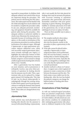 5. Pediatric Gastroenterology  195
ing small or young infants. In children, both
adequate sedation and control of the airway
are important during the procedure. The
patient must lie still during the PEG place-
ment. The endoscopist must be familiar with
the child and judge how much sedation will
be needed to complete the procedure safely.
In any case, adequate personnel, monitor-
ing, and equipment should be available for
patient safety during the procedure. After
adequate sedation is achieved, inability to
clearly trans-illuminate the stomach percu-
taneously because of overlying colon, liver,
spleen, or ribs results in termination of the
percutaneous procedure to avoid accidental
perforation of an adjacent organ. Although
a laparoscopic or open gastrostomy pro-
cedure imposes additional costs, safety
and successful surgical gastrostomy place-
ment certainly outweigh cost. Figure 5–3
highlights the endoscopic features of PEG
placement. After the gastrostomy stoma has
healed, caregivers can be trained to change
a balloon gastrostomy feeding tube at home
about every 3 months.
After a gastrostomy tract has healed,
an acute situation, such as pneumonia or
orthopedic traction, may arise where pre-
vention of aspiration by feeding directly
into the jejunum may be safer. Then, a gas-
trostomy tube can be replaced by a longer
gastro-jejunal (GJ) feeding tube. This type
of tube can be placed endoscopically or
radiologically through the existing stoma.
It offers both a gastric port for giving medi-
cations or venting the stomach and a jejunal
port for constant infusion of nutrition and
fluids. These tubes are changed about every
3 months.
Jejunostomy Tube
Some patients may need placement of a
feeding tube directly into the jejunum to
succeed with enteral feeding. A jejunostomy
tube is not usually the first tube placed for
feedings, but it may be necessary for patients
with recurrent vomiting or aspiration
pneumonia after gastrostomy placement,
dysmotility syndromes with poor gastric
emptying or gastric bloating, microgastria,
inability to maintain placement of GJ tube
at the gastrostomy site, or lack of nearby
radiological services to replace GJ tubes.
There are three possible ways to place a
jejunostomy tube:
n The simplest method is direct place-
ment endoscopically through the
skin into the jejunum, similar to the
procedure to place a gastrostomy in the
stomach.
n If the tube cannot be placed endos­
copically, a laparoscopic or open
surgical procedure can be performed.
Once the tract has healed, a variety of
feeding tubes or button feeding tubes
can be used in the stoma. Typically, the
tubes are changed by a radiologist who
can verify that the replacement tube is
correctly positioned.
n Another method is a Roux-en-Y proce-
dure. A surgeon uses a short segment of
jejunum to create a connection, or limb,
between the jejunum and the skin. The
limb creates a more stable tract for the
feeding tube. After the tract has healed,
the patient’s caregivers can change the
balloon button or feeding tube them-
selves at home.
Complications of Tube Feedings
As with any medical/surgical procedure,
there are potential complications. Goldin
et al. (2016) studied a retrospective cohort
of 15,642 children, all with at least one com-
plex chronic condition, for complications
after undergoing gastrostomy tube place-
ment at children’s hospitals in the United
 