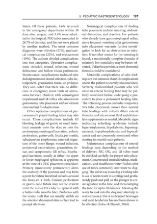 5. Pediatric Gastroenterology  197
States. Of these patients, 8.6% returned
to the emergency department within 30
days after surgery, and 3.9% were admit-
ted to the hospital. PEG tubes amounted to
28.7% of the total, and the rest were placed
by another method. The most common
diagnoses were infection (27%), mechani-
cal complication (22%), and replacement
(19%). The authors divided complications
into two categories. Operative complica-
tions included wound infection, wound
dehiscence, and hollow viscus perforation.
Maintenance complications included tube
dislodgement and stomal infection, tube dis-
lodgement, granulation tissue, or prolapse.
They also noted that there was no differ-
ence in emergency room visits or admis-
sions between children with neurological
impairment and GE reflux who underwent
gastrostomy tube placement with or without
concomitant fundoplication.
Other operative complications of per-
cutaneously placed feeding tubes may also
occur. These complications include GI
bleeding, leakage of gastric or small intes-
tinal contents onto the skin or into the
peritoneum, esophageal laceration, colonic
perforation, gastro-colic fistula, peritonitis,
subcutaneous emphysema, external migra-
tion of the inner flange, wound infection,
peristomal excoriations, granulation tis-
sue, and symptomatic GE reflux. Esopha-
geal laceration, usually at either the upper
or lower esophageal sphincter, is apparent
at the time of a PEG placement procedure.
Primary jejunostomy permanently alters
the anatomy of the jejunum and may form
a point for future intestinal volvulus around
the Roux-en-Y limb. Colonic perforation
or gastro-colic fistula may not be evident
until the initial PEG tube is replaced with
a button tube months later. Problems with
the stoma itself that are usually visible on
the anterior abdominal skin surface lead to
prompt attention.
Nonsurgical complications of feeding
tube placement include vomiting, abdomi-
nal distention, and diarrhea. For patients
who already have gastroesophageal reflux,
more frequent vomiting after gastrostomy
tube placement warrants further investi-
gation to look for an obstruction or infec-
tion. If no other source for the vomiting is
found, a nutritionally complete formula of
relatively low osmolality may be better tol-
erated. If diarrhea persists, a more elemental
formula could be considered.
Metabolic complications of tube feed-
ings are less common than GI complications
unless the patient is severely malnourished.
Severely malnourished patients who will
need an enteral feeding tube may be par-
tially nourished before undergoing a pro-
cedure to place a permanent feeding tube.
The refeeding process includes temporary
NG tube placement, slower than normal
tube feedings with initially dilute enteral
formula, and intravenous fluid and electro-
lyte supplements as needed. Metabolic signs
indicating refeeding syndrome include
hyperamylasemia, hypokalemia, hypomag-
nesemia, hypophosphatemia, and hypocal-
cemia and are commonly monitored when
starting to nourish such patients.
Maintenance complications of enteral
feedings vary, depending on the method
of delivery. NG, OG, and GJ tubes must
be checked carefully for proper tube place-
ment. Concentrated enteral feedings, medi-
cations, and insufficient water flushes after
use of tubes commonly contribute to clog-
ging. The safest way to unclog a feeding tube
is use of warm water in a syringe and gentle,
steady push and pull on the plunger to cre-
ate agitation in the tube, and then clamping
the tube for up to 30 minutes. Allowing the
water to soak into the clog may also help to
restore patency. Use of carbonated beverages
and meat tenderizer has not been shown to
be effective (Fisher  Blalock, 2014).
 