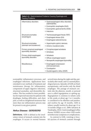 5. Pediatric Gastroenterology  199
eosinophilic inflammatory processes, and
esophageal infections. Applications have
extended to new methods of treatment and
maintenance therapy for inflammatory
components of upper digestive infections,
structural anomalies, and dysmotility dis-
orders. This has resulted in more possibili-
ties for improved outcomes for patients with
dysphagia, feeding difficulties, and chest
pain, as well as a heightened awareness that
more than one inflammatory process may
be present in any given patient.
Reflux Disease: GERD/EERD
Definitions. GER is defined as the invol-
untary return of stomach contents into the
esophagus. It occurs in normal humans
several times during the night and day, par-
ticularly after meals, and is a normal physi-
ological process. Episodes of GER are brief,
asymptomatic, and involve only the distal
esophagus. The passage of stomach con-
tents into the pharynx, mouth, or perioral
area is called regurgitation or spitting-up.
Regurgitation is common in infants early
in life, peaks at about age 3 or 4 months,
is considered to be effortless and painless,
and resolves by age 18 months. GER in
infancy usually resolves by about age 12 or
14 months (Hegar et al., 2009; Salvatore 
Vandenplas, 2016). Gastroesophageal reflux
disease (GERD) occurs when GER results
in bothersome symptoms or complications.
In contrast to GER, vomiting is force-
ful ejection of stomach contents through
Table 5–2. Gastrointestinal Problems Causing Dysphagia and
Feeding Problems
Inflammatory disorders • Gastroesophageal reflux disorders
(GER/GERD)
• Eosinophilic esophagitis (EoE)
• Eosinophilic gastroenteritis (EGE)
• Infections
Structural anomalies
(esophagus)
• Tracheoesophageal fistula (TEF)
• Esophageal atresia (EA)
• Esophageal webs/strictures
Structural anomalies
(stomach and duodenum)
• Hypertrophic pyloric stenosis
• Antral or duodenal webs
Primary proximal esophageal
dysmotility disorders
• Cricopharyngeal achalasia
• Achalasia
Primary distal esophageal
dysmotility disorders
• Achalasia
• Diffuse esophageal spasm
• Nonspecific esophageal dysmotility
Miscellaneous • Esophageal compression
(intrinsic/extrinsic)
• Constipation
• Duodenogastric reflux (DGR)
 