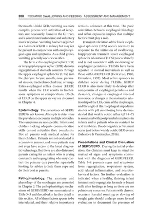 200  Pediatric Swallowing and Feeding: Assessment and Management
the mouth. Unlike GER, vomiting is a more
complex process with activation of recep-
tors, not necessarily found in the GI tract,
and a coordinated autonomic and voluntary
motor response. Vomiting has been regarded
as a hallmark of GER in infancy but may not
be present in conjunction with oropharyn-
geal signs and symptoms. As a child grows,
vomiting generally occurs less often.
The term extra-esophageal reflux (EER)
or laryngopharyngeal reflux (LPR) denotes
regurgitation of stomach contents through
the upper esophageal sphincter (UES) into
the pharynx, larynx, mouth, nose, parana-
sal sinuses, tracheobronchial tree, or lungs.
Extra-esophageal reflux disease (EERD)
results when the EER results in bother-
some symptoms or complications. Effects
of EERD on the upper airway are discussed
in Chapter 4.
Epidemiology. The prevalence of GERD/
EERD is not known. Attempts to determine
the prevalence encounter multiple obstacles.
The symptoms are nonspecific. Infants and
children lacking adequate communication
skills cannot articulate their complaints.
Not all parents seek medical advice for
their children. Patients are not evaluated in
a consistent manner, and many patients may
not even have access to the latest diagnos-
tic technology. But there are also distressed
parents caring for an infant who is crying
constantly and regurgitating who may con-
tact the primary care provider repeatedly
looking for advice to help them cope and
do their best as parents.
Pathophysiology. The anatomy and
physiology of the esophagus are presented
in Chapter 2. The pathophysiologic mecha-
nisms of GERD/EERD are summarized in
Table 5–3 and described in further detail in
this section. All of these factors appear to be
interrelated, and their relative importance
remains unknown at this time. The poor
correlation between esophageal histology
and reflux exposures implies that multiple
factors must play a role.
Transient relaxation of the lower esoph-
ageal sphincter (LES) occurs normally in
response to the initiation of swallowing.
Inappropriate transient lower esophageal
sphincter relaxation (TLESR) occurs briefly
and is not associated with swallowing or
esophageal peristalsis. TLESRs have been
reported in normal individuals as well as
those with GERD/EERD (Dent et al., 1980;
Orenstein, 1992). Most reflux episodes in
children occur during TLESRs. GERD/
EERD is also more likely to develop after
compromise of esophageal peristalsis and
clearance, changes in esophageal mucosal
resistance, or changes in the anatomical rela-
tionship of the LES, crura of the diaphragm,
and the angle of His. Esophageal impedance
studies with pH monitoring have demon-
strated that weakly acidic reflux (pH 4–7)
is associated with postprandial symptoms in
infants and in patients who are resistant to
acid inhibitors. Duodenogastric reflux must
occur just before weakly acidic GER events
(Salvatore  Vandenplas, 2016).
Presentations and Clinical Evaluation
of GERD/EERD. During the initial evalu-
ation, the clinician must keep in mind the
myriad of signs and symptoms consis-
tent with the diagnosis of GERD/EERD.
Table 5–4 presents signs and symptoms
from regurgitation, respiratory system,
acid-related inflammation, and neurobe-
havioral factors. No further evaluation is
indicated when a healthy, thriving infant
intermittently regurgitates formula or breast
milk after feedings as long as there are no
pulmonary concerns. Patients with chronic
recurrent forceful vomiting or slowing of
weight gain should undergo more formal
evaluation to document the presence of
 