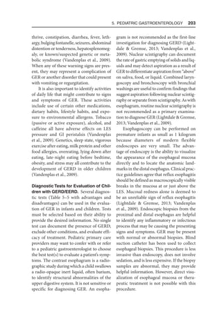 5. Pediatric Gastroenterology  203
thrive, constipation, diarrhea, fever, leth-
argy, bulging fontanelle, seizures, abdominal
distention or tenderness, hepatosplenomeg-
aly, or known/suspected genetic or meta-
bolic syndrome (Vandenplas et al., 2009).
When any of these warning signs are pres-
ent, they may represent a complication of
GER or another disorder that could present
with vomiting or regurgitation.
It is also important to identify activities
of daily life that might contribute to signs
and symptoms of GER. These activities
include use of certain other medications,
dietary habits, lifestyle habits, and expo-
sure to environmental allergens. Tobacco
(passive or active exposure), alcohol, and
caffeine all have adverse effects on LES
pressure and GI peristalsis (Vandenplas
et al., 2009). Genetics, sleep state, vigorous
exercise after eating, milk protein and other
food allergies, overeating, lying down after
eating, late-night eating before bedtime,
obesity, and stress may all contribute to the
development of GERD in older children
(Vandenplas et al., 2009).
Diagnostic Tests for Evaluation of Chil-
dren with GERD/EERD. Several diagnos-
tic tests (Table 5–5 with advantages and
disadvantages) can be used in the evalua-
tion of GER in infants and children. Tests
must be selected based on their ability to
provide the desired information. No single
test can document the presence of GERD,
exclude other conditions, and evaluate effi-
cacy of treatment. Pediatric primary care
providers may want to confer with or refer
to a pediatric gastroenterologist to choose
the best test(s) to evaluate a patient’s symp-
toms. The contrast esophagram is a radio-
graphic study during which a child swallows
a radio-opaque inert liquid, often barium,
to identify structural abnormalities of the
upper digestive system. It is not sensitive or
specific for diagnosing GER. An esopha-
gram is not recommended as the first-line
investigation for diagnosing GERD (Light-
dale  Gremse, 2013; Vandenplas et al.,
2009). Nuclear scintigraphy can document
the rate of gastric emptying of solids and liq-
uids and may detect aspiration as a result of
GER to differentiate aspiration from “above”
on saliva, food, or liquid. Combined laryn-
goscopy and bronchoscopy with bronchial
washings are useful to confirm findings that
suggest aspiration following nuclear scintig-
raphy or separate from scintigraphy. As with
esophagram, routine nuclear scintigraphy is
not recommended as a primary examina-
tion to diagnose GER (Lightdale  Gremse,
2013; Vandenplas et al., 2009).
Esophagoscopy can be performed on
premature infants as small as 1 kilogram
because diameters of modern flexible
endoscopes are very small. The advan-
tage of endoscopy is the ability to visualize
the appearance of the esophageal mucosa
directly and to locate the anatomic land-
marks in the distal esophagus. Clinical prac-
tice guidelines agree that reflux esophagitis
should be defined as macroscopically visible
breaks in the mucosa at or just above the
LES. Mucosal redness alone is deemed to
be an unreliable sign of reflux esophagitis
(Lightdale  Gremse, 2013; Vandenplas
et al., 2009). Endoscopic biopsies from the
proximal and distal esophagus are helpful
to identify any inflammatory or infectious
process that may be causing the presenting
signs and symptoms. GER may be present
with normal or abnormal biopsies. Blind
suction catheter has been used to collect
esophageal biopsies. This procedure is less
invasive than endoscopy, does not involve
sedation, and is less expensive. If the biopsy
samples are abnormal, they may provide
helpful information. However, direct visu-
alization of esophageal mucosa or thera-
peutic treatment is not possible with this
procedure.
 