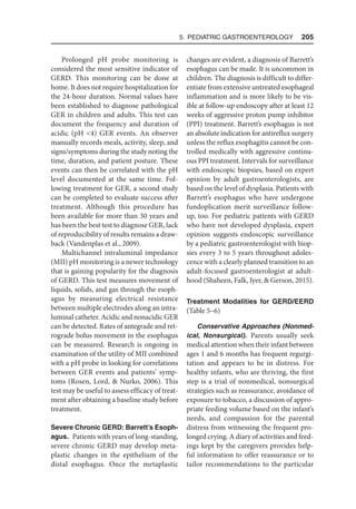 5. Pediatric Gastroenterology  205
Prolonged pH probe monitoring is
considered the most sensitive indicator of
GERD. This monitoring can be done at
home. It does not require hospitalization for
the 24-hour duration. Normal values have
been established to diagnose pathological
GER in children and adults. This test can
document the frequency and duration of
acidic (pH 4) GER events. An observer
manually records meals, activity, sleep, and
signs/symptoms during the study noting the
time, duration, and patient posture. These
events can then be correlated with the pH
level documented at the same time. Fol-
lowing treatment for GER, a second study
can be completed to evaluate success after
treatment. Although this procedure has
been available for more than 30 years and
has been the best test to diagnose GER, lack
of reproducibility of results remains a draw-
back (Vandenplas et al., 2009).
Multichannel intraluminal impedance
(MII) pH monitoring is a newer technology
that is gaining popularity for the diagnosis
of GERD. This test measures movement of
liquids, solids, and gas through the esoph-
agus by measuring electrical resistance
between multiple electrodes along an intra-
luminal catheter. Acidic and nonacidic GER
can be detected. Rates of antegrade and ret-
rograde bolus movement in the esophagus
can be measured. Research is ongoing in
examination of the utility of MII combined
with a pH probe in looking for correlations
between GER events and patients’ symp-
toms (Rosen, Lord,  Nurko, 2006). This
test may be useful to assess efficacy of treat-
ment after obtaining a baseline study before
treatment.
Severe Chronic GERD: Barrett’s Esoph-
agus. Patients with years of long-standing,
severe chronic GERD may develop meta-
plastic changes in the epithelium of the
distal esophagus. Once the metaplastic
changes are evident, a diagnosis of Barrett’s
esophagus can be made. It is uncommon in
children. The diagnosis is difficult to differ-
entiate from extensive untreated esophageal
inflammation and is more likely to be vis-
ible at follow-up endoscopy after at least 12
weeks of aggressive proton pump inhibitor
(PPI) treatment. Barrett’s esophagus is not
an absolute indication for antireflux surgery
unless the reflux esophagitis cannot be con-
trolled medically with aggressive continu-
ous PPI treatment. Intervals for surveillance
with endoscopic biopsies, based on expert
opinion by adult gastroenterologists, are
based on the level of dysplasia. Patients with
Barrett’s esophagus who have undergone
fundoplication merit surveillance follow-
up, too. For pediatric patients with GERD
who have not developed dysplasia, expert
opinion suggests endoscopic surveillance
by a pediatric gastroenterologist with biop-
sies every 3 to 5 years throughout adoles-
cence with a clearly planned transition to an
adult-focused gastroenterologist at adult-
hood (Shaheen, Falk, Iyer,  Gerson, 2015).
Treatment Modalities for GERD/EERD
(Table 5–6)
Conservative Approaches (Nonmed­
ical, Nonsurgical). Parents usually seek
medical attention when their infant between
ages 1 and 6 months has frequent regurgi-
tation and appears to be in distress. For
healthy infants, who are thriving, the first
step is a trial of nonmedical, nonsurgical
strategies such as reassurance, avoidance of
exposure to tobacco, a discussion of appro-
priate feeding volume based on the infant’s
needs, and compassion for the parental
distress from witnessing the frequent pro-
longed crying. A diary of activities and feed-
ings kept by the caregivers provides help-
ful information to offer reassurance or to
tailor recommendations to the particular
 