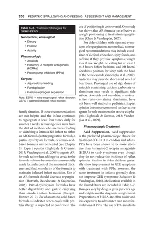 206  Pediatric Swallowing and Feeding: Assessment and Management
family situation. If these recommendations
are not helpful and the infant continues
to regurgitate at least four times daily for
another 2 weeks, removing cow’s milk from
the diet of mothers who are breastfeeding
or switching a formula-fed infant to either
an AR-formula (antiregurgitation formula),
partial-hydrolysate formula, or amino-acid-
based formula may be helpful (see Chapter
6). Expert opinion (Lightdale  Gremse,
2013; Vandenplas et al., 2009) suggests AR-
formula rather than adding rice cereal to the
formula at home because the commercially
made formulas control the amount of thick-
ener and final osmolarity of the formula to
maintain balanced infant nutrition. Use of
an AR-formula should decrease regurgita-
tion (Horvath, Dziechciarz,  Szajewska,
2008). Partial-hydrolysate formulas have
better digestibility and gastric emptying
than standard infant formulas (Shergill-
Bonner, 2010). Use of an amino-acid-based
formula is indicated when cow’s milk pro-
tein allergy is suspected or confirmed. The
use of positioning is controversial. One study
has shown that AR-formula is as effective as
upright positioning to treat infant regurgita-
tion (Chao  Vandenplas, 2007).
For older children with signs and symp-
toms of regurgitation, nonmedical, nonsur-
gical recommendations may include avoid-
ance of alcohol, chocolate, spicy foods, and
caffeine if they provoke symptoms; weight
loss if overweight; no eating for at least 2
to 3 hours before bedtime, and left lateral
decubitus position for sleep with the head
of the bed elevated (Vandenplas et al., 2009).
Antacids may provide short-lived relief of
heartburn. Prolonged use of high doses of
antacids containing calcium carbonate or
aluminum may result in significant side
effects. Antacids and sucralfate, a surface-
active resin-containing aluminum, have
not been well studied in pediatrics. Expert
opinion does not recommend surface-active
agents for sole treatment for erosive esopha-
gitis (Lightdale  Gremse, 2013; Vanden-
plas et al., 2009).
Pharmacologic Treatment
Acid Suppression. Acid suppression
is the preferred pharmacologic choice for
treatment of GERD in children and adults.
PPIs have been shown to be more effec-
tive than histamine-2 receptor antagonists
(H2RA) to curb symptoms even though
they do not reduce the incidence of reflux
episodes. Studies in older children gener-
ally show improvement in GER symptoms
with treatment with PPIs; however, the
same treatment in infants generally does
not improve GER symptoms (Salvatore 
Vandenplas, 2016). Medications available in
the United States are included in Table 5–7.
Dosages vary by drug, a given patient’s age
and weight, and the diagnosis being treated.
Preparations of H2RA are often easier and
less expensive to administer than most for-
mulations of PPIs. The use of PPIs in infants
Table 5–6. Treatment Strategies for
GERD/EERD
Nonmedical, Nonsurgical
• Dietary
• Position
• Activity
Pharmacologic
• Antacids
• Histamine-2 receptor antagonists
(H2RAs)
• Proton pump inhibitors (PPIs)
Surgical
• Jejunostomy feeding
• Fundoplication
• Gastroesophageal separation
Note. EERD = extra-esophageal reflux disorder;
GERD = gastroesophageal reflux disorder.
 