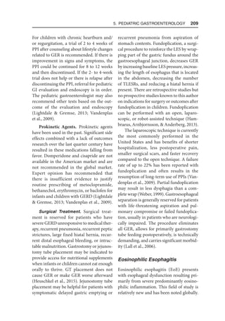 5. Pediatric Gastroenterology  209
For children with chronic heartburn and/
or regurgitation, a trial of 2 to 4 weeks of
PPI after counseling about lifestyle changes
related to GER is recommended. If there is
improvement in signs and symptoms, the
PPI could be continued for 8 to 12 weeks
and then discontinued. If the 2- to 4-week
trial does not help or there is relapse after
discontinuing the PPI, referral for pediatric
GI evaluation and endoscopy is in order.
The pediatric gastroenterologist may also
recommend other tests based on the out-
come of the evaluation and endoscopy
(Lightdale  Gremse, 2013; Vandenplas
et al., 2009).
Prokinetic Agents. Prokinetic agents
have been used in the past. Significant side
effects combined with a lack of outcomes
research over the last quarter century have
resulted in these medications falling from
favor. Domperidone and cisapride are not
available in the American market and are
not recommended in the global market.
Expert opinion has recommended that
there is insufficient evidence to justify
routine prescribing of metoclopramide,
bethanechol, erythromycin, or baclofen for
infants and children with GERD (Lightdale
 Gremse, 2013; Vandenplas et al., 2009).
Surgical Treatment. Surgical treat-
ment is reserved for patients who have
severe GERD unresponsive to medical ther-
apy, recurrent pneumonia, recurrent peptic
strictures, large fixed hiatal hernia, recur-
rent distal esophageal bleeding, or intrac-
table malnutrition. Gastrostomy or jejunos-
tomy tube placement may be indicated to
provide access for nutritional supplements
when infants or children cannot eat enough
orally to thrive. GT placement does not
cause GER or make GER worse afterward
(Heuschkel et al., 2015). Jejunostomy tube
placement may be helpful for patients with
symptomatic delayed gastric emptying or
recurrent pneumonia from aspiration of
stomach contents. Fundoplication, a surgi-
cal procedure to reinforce the LES by wrap-
ping part of the gastric fundus around the
gastroesophageal junction, decreases GER
by increasing baseline LES pressure, increas-
ing the length of esophagus that is located
in the abdomen, decreasing the number
of TLESRs, and reducing a hiatal hernia if
present. There are retrospective studies but
no prospective studies known to this author
on indications for surgery or outcomes after
fundoplication in children. Fundoplication
can be performed with an open, laparo-
scopic, or robot-assisted technique (Ham-
braeus, Arnbjornsson,  Anderberg, 2013).
The laparoscopic technique is currently
the most commonly performed in the
United States and has benefits of shorter
hospitalization, less postoperative pain,
smaller surgical scars, and faster recovery
compared to the open technique. A failure
rate of up to 22% has been reported with
fundoplication and often results in the
resumption of long-term use of PPIs (Van-
denplas et al., 2009). Partial fundoplication
may result in less dysphagia than a com-
plete wrap (Weber, 1999). Gastroesophageal
separation is generally reserved for patients
with life-threatening aspiration and pul-
monary compromise or failed fundoplica-
tion, usually in patients who are neurologi-
cally impaired. The procedure eliminates
all GER, allows for primarily gastrostomy
tube feeding postoperatively, is technically
demanding, and carries significant morbid-
ity (Lall et al., 2006).
Eosinophilic Esophagitis
Eosinophilic esophagitis (EoE) presents
with esophageal dysfunction resulting pri-
marily from severe predominantly eosino-
philic inflammation. This field of study is
relatively new and has been noted globally.
 