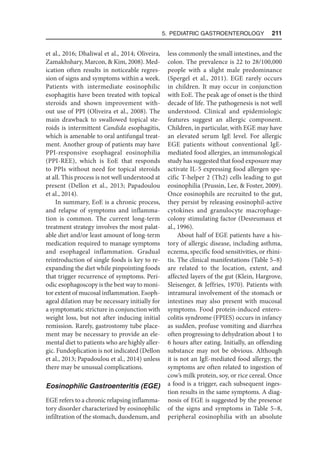 5. Pediatric Gastroenterology  211
et al., 2016; Dhaliwal et al., 2014; Oliveira,
Zamakhshary, Marcon,  Kim, 2008). Med-
ication often results in noticeable regres-
sion of signs and symptoms within a week.
Patients with intermediate eosinophilic
esophagitis have been treated with topical
steroids and shown improvement with-
out use of PPI (Oliveira et al., 2008). The
main drawback to swallowed topical ste-
roids is intermittent Candida esophagitis,
which is amenable to oral antifungal treat-
ment. Another group of patients may have
PPI-responsive esophageal eosinophilia
(PPI-REE), which is EoE that responds
to PPIs without need for topical steroids
at all. This process is not well understood at
present (Dellon et al., 2013; Papadoulou
et al., 2014).
In summary, EoE is a chronic process,
and relapse of symptoms and inflamma-
tion is common. The current long-term
treatment strategy involves the most palat-
able diet and/or least amount of long-term
medication required to manage symptoms
and esophageal inflammation. Gradual
reintroduction of single foods is key to re-
expanding the diet while pinpointing foods
that trigger recurrence of symptoms. Peri-
odic esophagoscopy is the best way to moni-
tor extent of mucosal inflammation. Esoph-
ageal dilation may be necessary initially for
a symptomatic stricture in conjunction with
weight loss, but not after inducing initial
remission. Rarely, gastrostomy tube place-
ment may be necessary to provide an ele-
mental diet to patients who are highly aller-
gic. Fundoplication is not indicated (Dellon
et al., 2013; Papadoulou et al., 2014) unless
there may be unusual complications.
Eosinophilic Gastroenteritis (EGE)
EGE refers to a chronic relapsing inflamma-
tory disorder characterized by eosinophilic
infiltration of the stomach, duodenum, and
less commonly the small intestines, and the
colon. The prevalence is 22 to 28/100,000
people with a slight male predominance
(Spergel et al., 2011). EGE rarely occurs
in children. It may occur in conjunction
with EoE. The peak age of onset is the third
decade of life. The pathogenesis is not well
understood. Clinical and epidemiologic
features suggest an allergic component.
Children, in particular, with EGE may have
an elevated serum IgE level. For allergic
EGE patients without conventional IgE-
mediated food allergies, an immunological
study has suggested that food exposure may
activate IL-5 expressing food allergen spe-
cific T-helper 2 (Th2) cells leading to gut
eosinophilia (Prussin, Lee,  Foster, 2009).
Once eosinophils are recruited to the gut,
they persist by releasing eosinophil-active
cytokines and granulocyte macrophage-
colony stimulating factor (Desreumaux et
al., 1996).
About half of EGE patients have a his-
tory of allergic disease, including asthma,
eczema, specific food sensitivities, or rhini-
tis. The clinical manifestations (Table 5–8)
are related to the location, extent, and
affected layers of the gut (Klein, Hargrove,
Sleisenger,  Jeffries, 1970). Patients with
intramural involvement of the stomach or
intestines may also present with mucosal
symptoms. Food protein-induced entero-
colitis syndrome (FPIES) occurs in infancy
as sudden, profuse vomiting and diarrhea
often progressing to dehydration about 1 to
6 hours after eating. Initially, an offending
substance may not be obvious. Although
it is not an IgE-mediated food allergy, the
symptoms are often related to ingestion of
cow’s milk protein, soy, or rice cereal. Once
a food is a trigger, each subsequent inges-
tion results in the same symptoms. A diag-
nosis of EGE is suggested by the presence
of the signs and symptoms in Table 5–8,
peripheral eosinophilia with an absolute
 
