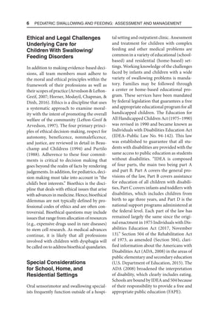 6  Pediatric Swallowing and Feeding: Assessment and Management
Ethical and Legal Challenges
Underlying Care for
Children With Swallowing/
Feeding Disorders
In addition to making evidence-based deci-
sions, all team members must adhere to
the moral and ethical principles within the
framework of their professions as well as
their scopes of practice (Arvedson & Lefton-
Greif, 2007; Horner, Modayil, Chapman, &
Dinh, 2016). Ethics is a discipline that uses
a systematic approach to examine moral-
ity with the intent of promoting the overall
welfare of the community (Lefton-Greif &
Arvedson, 1997). The four primary princi-
ples of ethical decision-making, respect for
autonomy, beneficence, nonmaleficence,
and justice, are reviewed in detail in Beau-
champ and Childress (1994) and Purtilo
(1988). Adherence to these four commit-
ments is critical to decision making that
goes beyond the realm of facts by rendering
judgements. In addition, for pediatrics, deci-
sion making must take into account in “the
child’s best interests.” Bioethics is the disci-
pline that deals with ethical issues that arise
with advances in medicine. Hence, bioethical
dilemmas are not typically defined by pro-
fessional codes of ethics and are often con-
troversial. Bioethical questions may include
issues that range from allocation of resources
(e.g., expensive drugs used in rare diseases)
to stem cell research. As medical advances
continue, it is likely that all professions
involved with children with dysphagia will
be called on to address bioethical quandaries.
Special Considerations
for School, Home, and
Residential Settings
Oral sensorimotor and swallowing special-
ists frequently function outside of a hospi-
tal setting and outpatient clinic. Assessment
and treatment for children with complex
feeding and other medical problems are
common in a variety of educational (school-
based) and residential (home-based) set-
tings. Working knowledge of the challenges
faced by infants and children with a wide
variety of swallowing problems is manda-
tory. Families may be followed through
a center or home-based educational pro-
gram. These services have been mandated
by federal legislation that guarantees a free
and appropriate educational program for all
handicapped children. The Education for
All Handicapped Children Act (1975–1990)
was revised in 1990 and became known as
Individuals with Disabilities Education Act
(IDEA–Public Law No. 94-142). This law
was established to guarantee that all stu-
dents with disabilities are provided with the
same access to public education as students
without disabilities. “IDEA is composed
of four parts, the main two being part A
and part B. Part A covers the general pro-
visions of the law, Part B covers assistance
for education of all children with disabili-
ties, Part C covers infants and toddlers with
disabilities, which includes children from
birth to age three years, and Part D is the
national support programs administered at
the federal level. Each part of the law has
remained largely the same since the origi-
nal enactment in 1975 Individuals with Dis-
abilities Education Act (2017, November
13).” Section 504 of the Rehabilitation Act
of 1973, as amended (Section 504), clari-
fied information about the Americans with
Disabilities Act (ADA, 2008) in the areas of
public elementary and secondary education
(U.S. Department of Education, 2015). The
ADA (2008) broadened the interpretation
of disability, which clearly includes eating.
Schools are bound by IDEA and 504 because
of their responsibility to provide a free and
appropriate public education (FAPE).
 