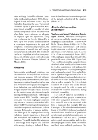 5. Pediatric Gastroenterology  213
more willingly than older children (Men-
nella, Griffin,  Beauchamp, 2004). Nonal-
lergenic flavor packets or extracts may be
helpful in disguising the taste. The second
treatment option is glucocorticoids. Glu-
cocorticoids should be considered when
dietary compliance cannot be achieved or
when dietary interventions are not adequate
to improve signs and symptoms. Daily
oral prednisone for 2 weeks followed by a
rapid taper over 2 weeks usually results in
a remarkable improvement in signs and
symptoms. To maintain improvement, the
smallest dose of steroids that will manage
the symptoms is indicated. This treatment
can be accomplished with low-dose pred-
nisone or off-label use of oral budesonide
(Siewert, Lammert, Koppitz, Schmidt, 
Matern, 2006).
Infections
Symptomatic esophageal infections are
uncommon in healthy children with nor-
mal immune systems. Affected children
typically complain of heartburn, chest pain,
dysphagia, or pain with swallowing but may
also present with less specific feeding prob-
lems, abdominal pain, or infantile fussiness.
Herpes simplex virus (HSV) and Candida
are the most common infections and may be
accompanied by lesions visible on the lips or
in the mouth. HSV, Candida, cytomegalo-
virus, and even rarer esophageal infections
may occur in immunocompromised chil-
dren with HIV, hematological malignancies
treated with cytotoxic medications, cellular
immune deficiencies, or general debilita-
tion. Damage to the esophageal mucosa by
radiation, caustic ingestion, or impacted
oral medication also increases the risk for
infection. The gold standard for diagnosis
is endoscopy with biopsies and cultures
with serology testing as indicated. Treat-
ment is based on the immunocompetence
of the patient and extent of the infection
(Mohr, 2017).
Structural Abnormalities
(Esophagus)
Tracheoesophageal Fistula and Esoph-
ageal Atresia. Abnormal development
of a separate and fully patent trachea and
esophagus occurs in about 1 in every 3,500
births (Nelson, Green,  Olive, 2015). The
embryologic relationships and clinical
implications that result in such anomalies
are discussed in Chapters 2 and 4. About
87% of tracheoesophageal fistula (TEF)
with esophageal atresia (EA) present with a
proximal EA and a distal TEF (Figure 5–4).
This condition is readily recognized soon
after birth when an affected infant is unable
to swallow secretions or oral feedings. NG
tube passage results in coiling in the proxi-
mal esophageal segment. Chest and abdom-
inal x-rays show large amounts of air in the
stomach. Isolated esophageal atresia occurs
in about 8% of cases, and abdominal x-rays
show a gasless stomach. An H-type fistula
occurs in 4% of cases and can be difficult
to recognize until the child becomes seri-
ously ill with recurrent pneumonia during
the first 2 years of life.
TEF and EA occur in the midline of
the body and often present in association
with other congenital anomalies. There-
fore, a careful search for associated prob-
lems is necessary. For example, TEF and
EA are part of the constellation of anomalies
found in CHARGE (coloboma, heart defect,
atresia choanae, retardation of growth and
development, genital abnormality, and ear
abnormality) and VACTERL (vertebral
defects, anal atresia, cardiac defects, tra-
cheoesophageal fistula, renal anomalies,
and limb abnormalities) syndromes. (See
 
