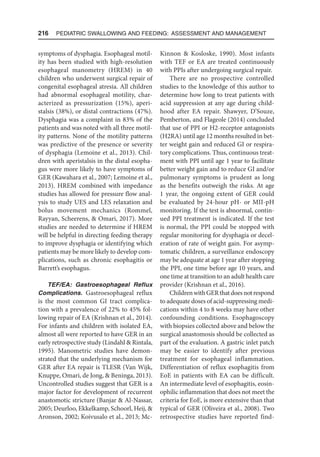 216  Pediatric Swallowing and Feeding: Assessment and Management
symptoms of dysphagia. Esophageal motil-
ity has been studied with high-resolution
esophageal manometry (HREM) in 40
children who underwent surgical repair of
congenital esophageal atresia. All children
had abnormal esophageal motility, char-
acterized as pressurization (15%), aperi-
stalsis (38%), or distal contractions (47%).
Dysphagia was a complaint in 83% of the
patients and was noted with all three motil-
ity patterns. None of the motility patterns
was predictive of the presence or severity
of dysphagia (Lemoine et al., 2013). Chil-
dren with aperistalsis in the distal esopha-
gus were more likely to have symptoms of
GER (Kawahara et al., 2007; Lemoine et al.,
2013). HREM combined with impedance
studies has allowed for pressure flow anal-
ysis to study UES and LES relaxation and
bolus movement mechanics (Rommel,
Rayyan, Scheerens,  Omari, 2017). More
studies are needed to determine if HREM
will be helpful in directing feeding therapy
to improve dysphagia or identifying which
patients may be more likely to develop com-
plications, such as chronic esophagitis or
Barrett’s esophagus.
TEF/EA: Gastroesophageal Reflux
Complications. Gastroesophageal reflux
is the most common GI tract complica-
tion with a prevalence of 22% to 45% fol-
lowing repair of EA (Krishnan et al., 2014).
For infants and children with isolated EA,
almost all were reported to have GER in an
early retrospective study (Lindahl  Rintala,
1995). Manometric studies have demon-
strated that the underlying mechanism for
GER after EA repair is TLESR (Van Wijk,
Knuppe, Omari, de Jong,  Beninga, 2013).
Uncontrolled studies suggest that GER is a
major factor for development of recurrent
anastomotic stricture (Banjar  Al-Nassar,
2005; Deurloo, Ekkelkamp, Schoorl, Heij, 
Aronson, 2002; Koivusalo et al., 2013; Mc-
Kinnon  Kosloske, 1990). Most infants
with TEF or EA are treated continuously
with PPIs after undergoing surgical repair.
There are no prospective controlled
studies to the knowledge of this author to
determine how long to treat patients with
acid suppression at any age during child-
hood after EA repair. Shawyer, D’Souze,
Pemberton, and Flageole (2014) concluded
that use of PPI or H2-receptor antagonists
(H2RA) until age 12 months resulted in bet-
ter weight gain and reduced GI or respira-
tory complications. Thus, continuous treat-
ment with PPI until age 1 year to facilitate
better weight gain and to reduce GI and/or
pulmonary symptoms is prudent as long
as the benefits outweigh the risks. At age
1 year, the ongoing extent of GER could
be evaluated by 24-hour pH- or MII-pH
monitoring. If the test is abnormal, contin-
ued PPI treatment is indicated. If the test
is normal, the PPI could be stopped with
regular monitoring for dysphagia or decel-
eration of rate of weight gain. For asymp-
tomatic children, a surveillance endoscopy
may be adequate at age 1 year after stopping
the PPI, one time before age 10 years, and
one time at transition to an adult health care
provider (Krishnan et al., 2016).
ChildrenwithGERthatdoesnotrespond
to adequate doses of acid-suppressing medi-
cations within 4 to 8 weeks may have other
confounding conditions. Esophagoscopy
with biopsies collected above and below the
surgical anastomosis should be collected as
part of the evaluation. A gastric inlet patch
may be easier to identify after previous
treatment for esophageal inflammation.
Differentiation of reflux esophagitis from
EoE in patients with EA can be difficult.
An intermediate level of esophagitis, eosin-
ophilic inflammation that does not meet the
criteria for EoE, is more extensive than that
typical of GER (Oliveira et al., 2008). Two
retrospective studies have reported find-
 