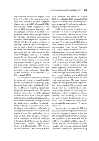 5. Pediatric Gastroenterology  217
ings consistent with EoE in biopsies taken
from 17% to 21% of EA patients born since
1999 who continued to have symptoms
after treatment with PPI (Chan et al., 2016;
Dhaliwal et al., 2014). They presented with
chronic GER symptoms, dysphagia, and/
or esophageal strictures. At least half of the
patients with EoE in both groups had a his-
tory of atopy with asthma being the most
common. Food allergies were diagnosed in
30% to 40%. In both studies, symptoms of
dysphagia and GER significantly improved,
and the need to dilate strictures decreased
or ended after treatment of intermediate
esophagitis and EoE with elimination diet,
swallowed topical steroids, or a combina-
tion of the two. Two smaller studies have
reported similar findings of success in treat-
ing recalcitrant GER, dysphagia, or recur-
rent anastomotic strictures when EoE was
found on esophageal biopsies after treat-
ment for peptic esophagitis (Batres, Lia-
couras, Schnaufer,  Mascarenhas, 2002;
Oliveira et al., 2008).
The incidence of anastomotic stricture
formation after primary repair of EA is 18%
to 60% (Castilloux, Noble,  Faure, 2010;
Kovesi  Rubin, 2004; Serhal et al., 2010).
The most frequent presenting signs are dys-
phagia and feeding difficulties. Infants and
children often endure repeated esophageal
dilations for months to as long as 4 years
until the strictures either stabilize enough to
allow advance to full oral feeding or require
surgical treatment to enlarge the diameter
of the esophagus (Wanaguru et al., 2016).
Esophagoscopy with biopsy can be useful to
classify the inflammatory process surround-
ing the stricture. If a confounding process,
such as EoE, food allergies, refractory
reflux esophagitis, or Barrett’s esophagus
is found, medical therapy can be adjusted
(Holschneider, Dubbers, Engelskirchen,
Trompelt,  Holschneider, 2007; Huynh-
Trudeau, Maynard, Terzic, Soucy,  Bouin,
2015; Ijsselstijn, van Beelen,  Wijnen,
2013; Svoboda et al., 2018; Ure et al., 1999).
Figure 5–5 demonstrates the interrelation-
ships of repaired EA with peptic and eosin-
ophilic esophageal inflammation.
If GER is unresponsive to medical man-
agement or if there is poor growth, recur-
rent anastomotic stricture, or recurrent
pneumonia or cyanosis, surgical interven-
tion should be entertained. Patients with
long-gap EA are particularly likely to have
more problems with GER and anastomotic
strictures after primary repair (Wanaguru
et al., 2016). Surgical treatment for GERD
includes partial or complete fundoplication
with or without pyloroplasty or pyloromy-
otomy depending on the type of primary
repair. Pyloric drainage procedures may
result in dumping syndrome and should be
reserved for patients with known delayed
gastric emptying (Holschneider et al., 2007;
Levin, Diamond,  Langer, 2011). A suc-
cessful fundoplication may result in even
slower transit of fluids and food through
the esophagus and increased risk for lower
respiratory symptoms. The most common
complication for patients after surgery was
a 16.1% recurrence of GER symptoms, more
than 2.5 times the recurrence rate in a com-
parison group without EA undergoing fun-
doplication. Other complications include
dysphagia and narrowing at the site of
the fundoplication (Holschneider et al.,
2007). There are no reported controlled tri-
als for surgical management of EA patients
with GER.
Innovations in the repair of TEF and
EA, successes in treating complications that
arise after esophageal reconstruction, and
advancesinnutritionalsupporthavecreateda
new population of survivors. The affected
children, young adults, and their supportive
families who have benefited from advanced
care, live with complex and chronic health
conditions. They require regular follow-up
 