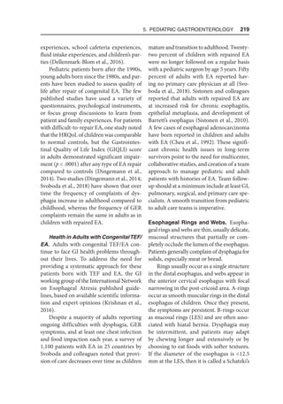 5. Pediatric Gastroenterology  219
experiences, school cafeteria experiences,
fluid intake experiences, and children’s par-
ties (Dellenmark-Blom et al., 2016).
Pediatric patients born after the 1990s,
young adults born since the 1980s, and par-
ents have been studied to assess quality of
life after repair of congenital EA. The few
published studies have used a variety of
questionnaires, psychological instruments,
or focus group discussions to learn from
patient and family experiences. For patients
with difficult-to-repair EA, one study noted
that the HRQoL of children was comparable
to normal controls, but the Gastrointes-
tinal Quality of Life Index (GIQLI) score
in adults demonstrated significant impair-
ment (p  .0001) after any type of EA repair
compared to controls (Dingemann et al.,
2014). Two studies (Dingemann et al., 2014;
Svoboda et al., 2018) have shown that over
time the frequency of complaints of dys-
phagia increase in adulthood compared to
childhood, whereas the frequency of GER
complaints remain the same in adults as in
children with repaired EA.
Health in Adults with CongenitalTEF/
EA. Adults with congenital TEF/EA con-
tinue to face GI health problems through-
out their lives. To address the need for
providing a systematic approach for these
patients born with TEF and EA, the GI
working group of the International Network
on Esophageal Atresia published guide-
lines, based on available scientific informa-
tion and expert opinions (Krishnan et al.,
2016).
Despite a majority of adults reporting
ongoing difficulties with dysphagia, GER
symptoms, and at least one chest infection
and food impaction each year, a survey of
1,100 patients with EA in 25 countries by
Svoboda and colleagues noted that provi-
sion of care decreases over time as children
matureandtransitiontoadulthood.Twenty-
two percent of children with repaired EA
were no longer followed on a regular basis
with a pediatric surgeon by age 5 years. Fifty
percent of adults with EA reported hav-
ing no primary care physician at all (Svo-
boda et al., 2018). Sistonen and colleagues
reported that adults with repaired EA are
at increased risk for chronic esophagitis,
epithelial metaplasia, and development of
Barrett’s esophagus (Sistonen et al., 2010).
A few cases of esophageal adenocarcinoma
have been reported in children and adults
with EA (Cheu et al., 1992). These signifi-
cant chronic health issues in long-term
survivors point to the need for multicenter,
collaborative studies, and creation of a team
approach to manage pediatric and adult
patients with histories of EA. Team follow-
up should at a minimum include at least GI,
pulmonary, surgical, and primary care spe-
cialists. A smooth transition from pediatric
to adult care teams is imperative.
Esophageal Rings and Webs. Esopha-
geal rings and webs are thin, usually delicate,
mucosal structures that partially or com-
pletely occlude the lumen of the esophagus.
Patients generally complain of dysphagia for
solids, especially meat or bread.
Rings usually occur as a single structure
in the distal esophagus, and webs appear in
the anterior cervical esophagus with focal
narrowing in the post-cricoid area. A-rings
occur as smooth muscular rings in the distal
esophagus of children. Once they present,
the symptoms are persistent. B-rings occur
as mucosal rings (LES) and are often asso-
ciated with hiatal hernia. Dysphagia may
be intermittent, and patients may adapt
by chewing longer and extensively or by
choosing to eat foods with softer textures.
If the diameter of the esophagus is 12.5
mm at the LES, then it is called a Schatzki’s
 