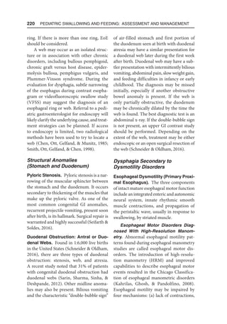 220  Pediatric Swallowing and Feeding: Assessment and Management
ring. If there is more than one ring, EoE
should be considered.
A web may occur as an isolated struc-
ture or in association with other chronic
disorders, including bullous pemphigoid,
chronic graft versus host disease, epider-
molysis bullosa, pemphigus vulgaris, and
Plummer-Vinson syndrome. During the
evaluation for dysphagia, subtle narrowing
of the esophagus during contrast esopha-
gram or videofluoroscopic swallow study
(VFSS) may suggest the diagnosis of an
esophageal ring or web. Referral to a pedi-
atric gastroenterologist for endoscopy will
likely clarify the underlying cause, and treat-
ment strategies can be planned. If access
to endoscopy is limited, two radiological
methods have been used to try to locate a
web (Chen, Ott, Gelfand,  Munitz, 1985;
Smith, Ott, Gelfand,  Chen, 1998).
Structural Anomalies
(Stomach and Duodenum)
Pyloric Stenosis. Pyloric stenosis is a nar-
rowing of the muscular sphincter between
the stomach and the duodenum. It occurs
secondary to thickening of the muscles that
make up the pyloric valve. As one of the
most common congenital GI anomalies,
recurrent projectile vomiting, present soon
after birth, is its hallmark. Surgical repair is
warranted and highly successful (Seifarth 
Soldes, 2016).
Duodenal Obstruction: Antral or Duo-
denal Webs. Found in 1:6,000 live births
in the United States (Schneider  Oldham,
2016), there are three types of duodenal
obstruction: stenosis, web, and atresia.
A recent study noted that 31% of patients
with congenital duodenal obstruction had
duodenal webs (Sarin, Sharma, Sinha, 
Deshpande, 2012). Other midline anoma-
lies may also be present. Bilious vomiting
and the characteristic “double-bubble sign”
of air-filled stomach and first portion of
the duodenum seen at birth with duodenal
atresia may have a similar presentation for
a duodenal web later during the first week
after birth. Duodenal web may have a sub-
tler presentation with intermittently bilious
vomiting, abdominal pain, slow weight gain,
and feeding difficulties in infancy or early
childhood. The diagnosis may be missed
initially, especially if another obstructive
bowel anomaly is present. If the web is
only partially obstructive, the duodenum
may be chronically dilated by the time the
web is found. The best diagnostic test is an
abdominal x-ray. If the double-bubble sign
is not present, an upper GI contrast study
should be performed. Depending on the
extent of the web, treatment may be either
endoscopic or an open surgical resection of
the web (Schneider  Oldham, 2016).
Dysphagia Secondary to
Dysmotility Disorders
Esophageal Dysmotility (Primary Proxi-
mal Esophagus). The three components
of intact mature esophageal motor function
include an integrated enteric and autonomic
neural system, innate rhythmic smooth
muscle contractions, and propagation of
the peristaltic wave, usually in response to
swallowing, by striated muscle.
Esophageal Motor Disorders Diag-
nosed With High-Resolution Manom-
etry. Abnormal esophageal motility pat-
terns found during esophageal manometry
studies are called esophageal motor dis-
orders. The introduction of high-resolu-
tion manometry (HRM) and improved
capabilities to describe esophageal motor
events resulted in the Chicago Classifica-
tion of esophageal manometric disorders
(Kahrilas, Ghosh,  Pandolfino, 2008).
Esophageal motility may be impaired by
four mechanisms: (a) lack of contractions,
 