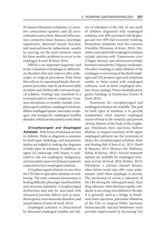 5. Pediatric Gastroenterology  221
(b) absent relaxations (achalasia), (c) exces-
sive contractions (spasms), and (d) unco-
ordinated contractions. Mucosal inflamma-
tion, connective tissue diseases, neurologic
impairment, abnormal muscle function,
and mucosal/muscle replacement, usually
by scarring, are the most common causes
for these motility problems to occur in the
esophagus (Lerner  Sood, 2016).
HREM is an important diagnostic tool
in the evaluation of dysphagia to differenti-
ate disorders that may improve after endo-
scopic or surgical procedures from those
that will not. In experienced hands, this out-
patient procedure may be performed safely
in infants and children after intranasal topi-
cal sedation. Findings may contribute to a
treatment path to relieve symptoms. Com-
mon disruptions in motility include crico-
pharyngeal achalasia, esophageal achalasia,
diffuse esophageal spasm, nutcracker esoph-
agus, and nonspecific esophageal motility
disorders, which are discussed in more detail.
Cricopharyngeal and Esophageal
Achalasia. Both forms of achalasia are rare
in children. Delay in diagnosis is common
for both types. Radiologic and manometric
studies are helpful in making the diagnosis
of both types of achalasia. In addition, an
upper GI endoscopy with biopsy is indi-
cated to rule out esophagitis, malignancy,
and associated causes of achalasia in patients
suspected to have esophageal achalasia.
Cricopharyngeal achalasia occurs when
the UES fails to open after initiation of swal-
lowing. The most common presentation is
feeding difficulty, pharyngo-nasal backflow,
and recurrent aspiration. Cricopharyngeal
dysfunction may also be associated with
myoneural junction defects such as myas-
thenia gravis, neuromuscular disorders, and
neural defects (Lerner  Sood, 2016).
Esophageal achalasia is characterized
by abnormal esophageal motility and fail-
ure of relaxation of the LES. In one study
of children diagnosed with esophageal
achalasia, over 80% presented with dyspha-
gia and over 50% had recurrent vomiting.
Respiratory symptoms were less common
(Franklin, Petrosyan,  Kane, 2014). Dis-
orders associated with esophageal achalasia
include infection with Trypanosoma cruzi
(Chagas disease) and adrenocorticotropic
hormone insensitivity (Allgrove syndrome).
Disorders resulting in either dilation of the
esophagus or narrowing of the distal esoph-
agus and LES produce signs and symptoms
similar to those noted with esophageal
achalasia, such as distal esophageal stric-
ture of any etiology, Nissen fundoplication,
gastric banding, or leiomyoma (Lerner 
Sood, 2016).
Treatments for cricopharyngeal and
esophageal achalasia are available. The goal
for both types of achalasia is to provide
symptomatic relief, improve esophageal
transit of food to the stomach, and prevent
chronic dilation of the body of the esopha-
gus. Botulinum toxin injections, balloon
dilation, or surgical myotomy of the upper
esophageal sphincter are the treatments of
choice for cricopharyngeal achalasia when
oral feeding fails (Chun et al., 2013; Huoh
 Messner, 2013; Messner, Ho, Malhotra,
Koltai,  Barnes, 2011). Several treatment
options are available for esophageal acha-
lasia (Lerner  Sood, 2016; Richter, 2013).
Nifedipine, a calcium channel blocker,
taken before meals may offer some symp-
tomatic relief when dysphagia is present.
The mechanism of action is relaxation of
the LES during the subsequent meal. Since
drug tolerance often develops rapidly, nife-
dipine is not a long-term definitive therapy.
It is generally used as a bridge to botuli-
num toxin injections, pneumatic dilatation
of the LES, or surgical Heller myotomy.
Endoscopically injected botulinum toxin
provides improvement by decreasing LES
 