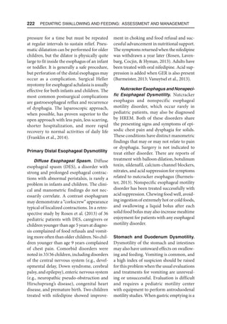 222  Pediatric Swallowing and Feeding: Assessment and Management
pressure for a time but must be repeated
at regular intervals to sustain relief. Pneu-
matic dilatation can be performed for older
children, but the dilator is physically quite
large to fit inside the esophagus of an infant
or toddler. It is generally a safe procedure,
but perforation of the distal esophagus may
occur as a complication. Surgical Heller
myotomy for esophageal achalasia is usually
effective for both infants and children. The
most common postsurgical complications
are gastroesophageal reflux and recurrence
of dysphagia. The laparoscopic approach,
when possible, has proven superior to the
open approach with less pain, less scarring,
shorter hospitalization, and more rapid
recovery to normal activities of daily life
(Franklin et al., 2014).
Primary Distal Esophageal Dysmotility
Diffuse Esophageal Spasm. Diffuse
esophageal spasm (DES), a disorder with
strong and prolonged esophageal contrac-
tions with abnormal peristalsis, is rarely a
problem in infants and children. The clini-
cal and manometric findings do not nec-
essarily correlate. A contrast esophagram
may demonstrate a “corkscrew” appearance
typical of localized contractions. In a retro-
spective study by Rosen et al. (2013) of 36
pediatric patients with DES, caregivers or
children younger than age 5 years at diagno-
sis complained of food refusals and vomit-
ing more often than older children. No chil-
dren younger than age 9 years complained
of chest pain. Comorbid disorders were
noted in 33/36 children, including disorders
of the central nervous system (e.g., devel-
opmental delay, Down syndrome, cerebral
palsy, and epilepsy), enteric nervous system
(e.g., neuropathic pseudo-obstruction and
Hirschsprung’s disease), congenital heart
disease, and premature birth. Two children
treated with nifedipine showed improve-
ment in choking and food refusal and suc-
cessful advancement in nutritional support.
The symptoms returned when the nifedipine
was withdrawn a year later (Rosen, Laven-
barg, Cocjin,  Hyman, 2013). Adults have
been treated with oral nifedipine. Acid sup-
pression is added when GER is also present
(Burmeister, 2013; Vanuytsel et al., 2013).
Nutcracker Esophagus and Nonspeci­
fic Esophageal Dysmotility. Nutcracker
esophagus and nonspecific esophageal
motility disorder, which occur rarely in
pediatric patients, may also be diagnosed
by HREM. Both of these disorders share
the presenting signs and symptoms of epi-
sodic chest pain and dysphagia for solids.
These conditions have distinct manometric
findings that may or may not relate to pain
or dysphagia. Surgery is not indicated to
treat either disorder. There are reports of
treatment with balloon dilation, botulinum
toxin, sildenafil, calcium-channel blockers,
nitrates, and acid suppression for symptoms
related to nutcracker esophagus (Burmeis-
ter, 2013). Nonspecific esophageal motility
disorder has been treated successfully with
acid suppression. Chewing food well, avoid-
ing ingestion of extremely hot or cold foods,
and swallowing a liquid bolus after each
solid food bolus may also increase mealtime
enjoyment for patients with any esophageal
motility disorder.
Stomach and Duodenum Dysmotility.
Dysmotility of the stomach and intestines
may also have untoward effects on swallow-
ing and feeding. Vomiting is common, and
a high index of suspicion should be raised
for this problem when the usual evaluations
and treatments for vomiting are unreveal-
ing or unsuccessful. Evaluation is difficult
and requires a pediatric motility center
with equipment to perform antroduodenal
motility studies. When gastric emptying is a
 