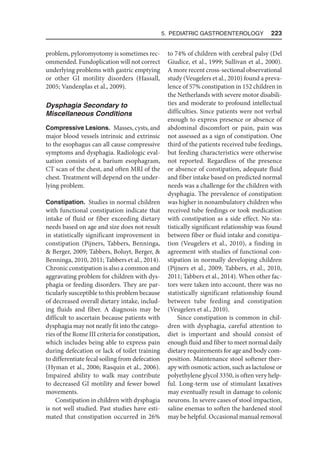 5. Pediatric Gastroenterology  223
problem, pyloromyotomy is sometimes rec-
ommended. Fundoplication will not correct
underlying problems with gastric emptying
or other GI motility disorders (Hassall,
2005; Vandenplas et al., 2009).
Dysphagia Secondary to
Miscellaneous Conditions
Compressive Lesions. Masses, cysts, and
major blood vessels intrinsic and extrinsic
to the esophagus can all cause compressive
symptoms and dysphagia. Radiologic eval-
uation consists of a barium esophagram,
CT scan of the chest, and often MRI of the
chest. Treatment will depend on the under-
lying problem.
Constipation. Studies in normal children
with functional constipation indicate that
intake of fluid or fiber exceeding dietary
needs based on age and size does not result
in statistically significant improvement in
constipation (Pijners, Tabbers, Benninga,
 Berger, 2009; Tabbers, Boluyt, Berger, 
Benninga, 2010, 2011; Tabbers et al., 2014).
Chronic constipation is also a common and
aggravating problem for children with dys-
phagia or feeding disorders. They are par-
ticularly susceptible to this problem because
of decreased overall dietary intake, includ-
ing fluids and fiber. A diagnosis may be
difficult to ascertain because patients with
dysphagia may not neatly fit into the catego-
ries of the Rome III criteria for constipation,
which includes being able to express pain
during defecation or lack of toilet training
to differentiate fecal soiling from defecation
(Hyman et al., 2006; Rasquin et al., 2006).
Impaired ability to walk may contribute
to decreased GI motility and fewer bowel
movements.
Constipation in children with dysphagia
is not well studied. Past studies have esti-
mated that constipation occurred in 26%
to 74% of children with cerebral palsy (Del
Giudice, et al., 1999; Sullivan et al., 2000).
A more recent cross-sectional observational
study (Veugelers et al., 2010) found a preva-
lence of 57% constipation in 152 children in
the Netherlands with severe motor disabili-
ties and moderate to profound intellectual
difficulties. Since patients were not verbal
enough to express presence or absence of
abdominal discomfort or pain, pain was
not assessed as a sign of constipation. One
third of the patients received tube feedings,
but feeding characteristics were otherwise
not reported. Regardless of the presence
or absence of constipation, adequate fluid
and fiber intake based on predicted normal
needs was a challenge for the children with
dysphagia. The prevalence of constipation
was higher in nonambulatory children who
received tube feedings or took medication
with constipation as a side effect. No sta-
tistically significant relationship was found
between fiber or fluid intake and constipa-
tion (Veugelers et al., 2010), a finding in
agreement with studies of functional con-
stipation in normally developing children
(Pijners et al., 2009; Tabbers, et al., 2010,
2011; Tabbers et al., 2014). When other fac-
tors were taken into account, there was no
statistically significant relationship found
between tube feeding and constipation
(Veugelers et al., 2010).
Since constipation is common in chil-
dren with dysphagia, careful attention to
diet is important and should consist of
enough fluid and fiber to meet normal daily
dietary requirements for age and body com-
position. Maintenance stool softener ther-
apy with osmotic action, such as lactulose or
polyethylene glycol 3350, is often very help-
ful. Long-term use of stimulant laxatives
may eventually result in damage to colonic
neurons. In severe cases of stool impaction,
saline enemas to soften the hardened stool
may be helpful. Occasional manual removal
 