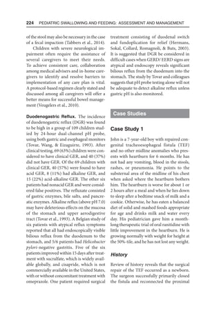 224  Pediatric Swallowing and Feeding: Assessment and Management
of the stool may also be necessary in the case
of a fecal impaction (Tabbers et al., 2014).
Children with severe neurological im-
pairment often require the assistance of
several caregivers to meet their needs.
To achieve consistent care, collaboration
among medical advisers and in-home care-
givers to identify and resolve barriers to
implementation of any care plan is vital.
A protocol-based regimen clearly stated and
discussed among all caregivers will offer a
better means for successful bowel manage-
ment (Veugelers et al., 2010).
Duodenogastric Reflux. The incidence
of duodenogastric reflux (DGR) was found
to be high in a group of 109 children stud-
ied by 24-hour dual-channel pH probe,
using both gastric and esophageal monitors
(Tovar, Wang,  Eizaguirre, 1993). After
clinical testing, 69 (63%) children were con-
sidered to have clinical GER, and 40 (37%)
did not have GER. Of the 69 children with
clinical GER, 40 (57%) were found to have
acid GER, 8 (11%) had alkaline GER, and
15 (22%) acid-alkaline GER. The other six
patients had nonacid GER and were consid-
ered false positives. The refluxate consisted
of gastric enzymes, bile salts, and pancre-
atic enzymes. Alkaline reflux (above pH 7.0)
may have deleterious effects on the mucosa
of the stomach and upper aerodigestive
tract (Tovar et al., 1993). A Belgian study of
six patients with atypical reflux symptoms
reported that all had endoscopically visible
bilious reflux from the duodenum to the
stomach, and 5/6 patients had Helicobacter
pylori-negative gastritis. Five of the six
patients improved within 15 days after treat-
ment with sucralfate, which is widely avail-
able globally, and cisapride, which is not
commercially available in the United States,
with or without concomitant treatment with
omeprazole. One patient required surgical
treatment consisting of duodenal switch
and fundoplication for relief (Hermans,
Sokal, Collard, Romagnoli,  Buts, 2003).
It is suggested that DGR be considered in
difficult cases when GERD/ EERD signs are
atypical and endoscopy reveals significant
bilious reflux from the duodenum into the
stomach. The study by Tovar and colleagues
suggests that pH probe testing alone will not
be adequate to detect alkaline reflux unless
gastric pH is also monitored.
Case Studies
Case Study 1
John is a 7-year-old boy with repaired con-
genital tracheoesophageal fistula (TEF)
and no other midline anomalies who pres-
ents with heartburn for 6 months. He has
not had any vomiting, blood in the stools,
rashes, or pneumonia. He points to the
substernal area of the midline of his chest
when asked where the heartburn bothers
him. The heartburn is worse for about 1 or
2 hours after a meal and when he lies down
to sleep after a bedtime snack of milk and a
cookie. Otherwise, he has eaten a balanced
diet of solid and mashed foods appropriate
for age and drinks milk and water every
day. His pediatrician gave him a month-
long therapeutic trial of oral ranitidine with
little improvement in the heartburn. He is
growing normally with weight for height at
the 50%-tile, and he has not lost any weight.
History
Review of history reveals that the surgical
repair of the TEF occurred as a newborn.
The surgeon successfully primarily closed
the fistula and reconnected the proximal
 