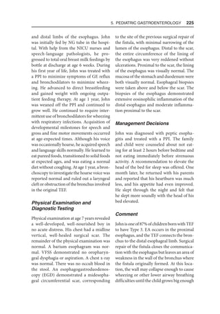 5. Pediatric Gastroenterology  225
and distal limbs of the esophagus. John
was initially fed by NG tube in the hospi-
tal. With help from the NICU nurses and
speech-language pathologists, he pro-
gressed to total oral breast milk feedings by
bottle at discharge at age 6 weeks. During
his first year of life, John was treated with
a PPI to minimize symptoms of GE reflux
and bronchodilators to minimize wheez-
ing. He advanced to direct breastfeeding
and gained weight with ongoing outpa-
tient feeding therapy. At age 1 year, John
was weaned off the PPI and continued to
grow well. He continued to require inter-
mittent use of bronchodilators for wheezing
with respiratory infections. Acquisition of
developmental milestones for speech and
gross and fine motor movements occurred
at age-expected times. Although his voice
was occasionally hoarse, he acquired speech
and language skills normally. He learned to
eat pureed foods, transitioned to solid foods
at expected ages, and was eating a normal
diet without coughing. At age 1 year, a bron-
choscopy to investigate the hoarse voice was
reported normal and ruled out a laryngeal
cleft or obstruction of the bronchus involved
in the original TEF.
Physical Examination and
Diagnostic Testing
Physical examination at age 7 years revealed
a well-developed, well-nourished boy in
no acute distress. His chest had a midline
vertical, well-healed surgical scar. The
remainder of the physical examination was
normal. A barium esophagram was nor-
mal. VFSS demonstrated no oropharyn-
geal dysphagia or aspiration. A chest x-ray
was normal. There was no occult blood in
the stool. An esophagogastroduodenos-
copy (EGD) demonstrated a midesopha-
geal circumferential scar, corresponding
to the site of the previous surgical repair of
the fistula, with minimal narrowing of the
lumen of the esophagus. Distal to the scar,
the entire circumference of the lining of
the esophagus was very reddened without
ulcerations. Proximal to the scar, the lining
of the esophagus was visually normal. The
mucosa of the stomach and duodenum were
both visually normal. Esophageal biopsies
were taken above and below the scar. The
biopsies of the esophagus demonstrated
extensive eosinophilic inflammation of the
distal esophagus and moderate inflamma-
tion proximal to the scar.
Management Decisions
John was diagnosed with peptic esopha-
gitis and treated with a PPI. The family
and child were counseled about not eat-
ing for at least 2 hours before bedtime and
not eating immediately before strenuous
activity. A recommendation to elevate the
head of the bed for sleep was offered. One
month later, he returned with his parents
and reported that his heartburn was much
less, and his appetite had even improved.
He slept through the night and felt that
he slept more soundly with the head of his
bed elevated.
Comment
Johnisoneof87%ofchildrenbornwithTEF
to have Type 3. EA occurs in the proximal
esophagus, and the TEF connects the bron-
chus to the distal esophageal limb. Surgical
repair of the fistula closes the communica-
tion with the esophagus but leaves an area of
weakness in the wall of the bronchus where
the fistula originally formed. At this loca-
tion, the wall may collapse enough to cause
wheezing or other lower airway breathing
difficulties until the child grows big enough
 