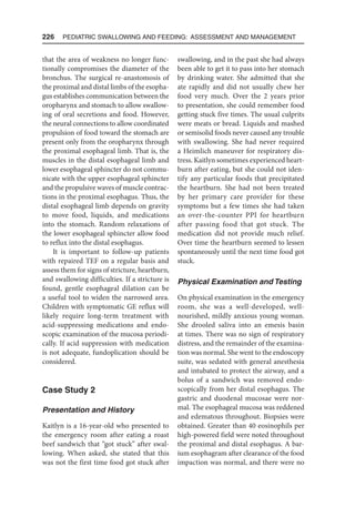 226  Pediatric Swallowing and Feeding: Assessment and Management
that the area of weakness no longer func-
tionally compromises the diameter of the
bronchus. The surgical re-anastomosis of
the proximal and distal limbs of the esopha-
gus establishes communication between the
oropharynx and stomach to allow swallow-
ing of oral secretions and food. However,
the neural connections to allow coordinated
propulsion of food toward the stomach are
present only from the oropharynx through
the proximal esophageal limb. That is, the
muscles in the distal esophageal limb and
lower esophageal sphincter do not commu-
nicate with the upper esophageal sphincter
and the propulsive waves of muscle contrac-
tions in the proximal esophagus. Thus, the
distal esophageal limb depends on gravity
to move food, liquids, and medications
into the stomach. Random relaxations of
the lower esophageal sphincter allow food
to reflux into the distal esophagus.
It is important to follow-up patients
with repaired TEF on a regular basis and
assess them for signs of stricture, heartburn,
and swallowing difficulties. If a stricture is
found, gentle esophageal dilation can be
a useful tool to widen the narrowed area.
Children with symptomatic GE reflux will
likely require long-term treatment with
acid-suppressing medications and endo-
scopic examination of the mucosa periodi-
cally. If acid suppression with medication
is not adequate, fundoplication should be
considered.
Case Study 2
Presentation and History
Kaitlyn is a 16-year-old who presented to
the emergency room after eating a roast
beef sandwich that “got stuck” after swal-
lowing. When asked, she stated that this
was not the first time food got stuck after
swallowing, and in the past she had always
been able to get it to pass into her stomach
by drinking water. She admitted that she
ate rapidly and did not usually chew her
food very much. Over the 2 years prior
to presentation, she could remember food
getting stuck five times. The usual culprits
were meats or bread. Liquids and mashed
or semisolid foods never caused any trouble
with swallowing. She had never required
a Heimlich maneuver for respiratory dis-
tress. Kaitlyn sometimes experienced heart-
burn after eating, but she could not iden-
tify any particular foods that precipitated
the heartburn. She had not been treated
by her primary care provider for these
symptoms but a few times she had taken
an over-the-counter PPI for heartburn
after passing food that got stuck. The
medication did not provide much relief.
Over time the heartburn seemed to lessen
spontaneously until the next time food got
stuck.
Physical Examination and Testing
On physical examination in the emergency
room, she was a well-developed, well-
nourished, mildly anxious young woman.
She drooled saliva into an emesis basin
at times. There was no sign of respiratory
distress, and the remainder of the examina-
tion was normal. She went to the endoscopy
suite, was sedated with general anesthesia
and intubated to protect the airway, and a
bolus of a sandwich was removed endo-
scopically from her distal esophagus. The
gastric and duodenal mucosae were nor-
mal. The esophageal mucosa was reddened
and edematous throughout. Biopsies were
obtained. Greater than 40 eosinophils per
high-powered field were noted throughout
the proximal and distal esophagus. A bar-
ium esophagram after clearance of the food
impaction was normal, and there were no
 