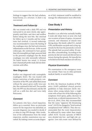 5. Pediatric Gastroenterology  227
findings to suggest that she had achalasia,
hiatal hernia, or a stricture. A chest x-ray
was normal.
Treatment and Follow-Up
She was treated with a daily PPI and was
instructed to eat more slowly, take appro-
priately sized bites, and chew and swallow
before taking the next bite. She returned
for follow-up in 2 months and her symp-
toms had resolved. A second endoscopy
was recommended to assess the healing of
the esophagus since she had such extensive
inflammation on the first one. At the second
endoscopy, she continued to have greater
than 40 eosinophils per high-powered field
in the proximal esophagus but the distal
esophagus was only minimally inflamed.
No hiatal hernia was noted. A 24-hour
dual-channel pH probe study did not dem-
onstrate acid reflux.
New Diagnosis
Kaitlyn was diagnosed with eosinophilic
esophagitis (EoE). She was treated with
dietary restriction of milk products, con-
tinuation of the PPI, and added fluticasone
without the spacer given orally twice per
day. She continued to feel well. Two months
later, the PPI was discontinued, and she felt
well on a milk-free diet and twice daily
fluticasone.
Comment
For patients who have a food impaction,
follow-up is essential. Since no particular
reason for the impaction was identified, an
accurate diagnosis was needed to decide if
or when to stop PPI therapy. After resolu-
tion of the inflammation from the initial
impaction, another examination was war-
ranted. By making a more accurate diagno-
sis of EoE, treatment could be modified to
manage the inflammation more effectively.
Case Study 3
Presentation and History
Brandon is an otherwise normally healthy
8-week-old infant born at term who had
one occasion at home of apnea, circumoral
cyanosis, and relaxation of muscle tone
during sleep. His family called 911, started
CPR, and Brandon was pink and crying vig-
orously by the time the paramedics arrived.
The episode had occurred within 30 min-
utes after a breastfeeding. According to his
parents, he did not vomit and did not have a
seizure during the episode. He typically lies
in his bed on his back and does not roll over.
Physical Examination
His examination in the emergency room
was normal. There was no other pertinent
medical, family, or social history.
Comment
In 2016, the American Academy of Pedi-
atrics (AAP) published clinical practice
guidelines to help clinicians clarify situ-
ations when young infants have a single
event with at least one of the following four
symptoms: brief apnea, pallor, decrease in
muscle tone, or altered responsiveness (Tie-
der et al., 2016). First, they recommended
that the name “apparent life-threatening
event” (ALTE) be changed to “brief resolved
unexplained event” (BRUE). They also rec-
ommended that the event characteristics
be addressed by name rather than simply
called ALTE. Second, episodes of BRUE
were divided into low- and high-risk cat-
egories. Low-risk events were defined by
 