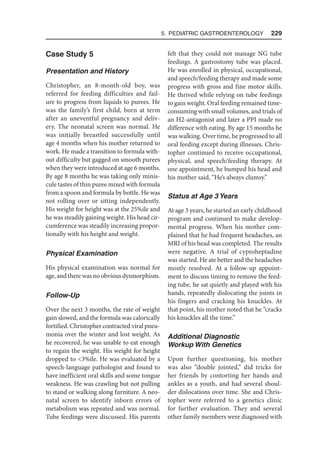 5. Pediatric Gastroenterology  229
Case Study 5
Presentation and History
Christopher, an 8-month-old boy, was
referred for feeding difficulties and fail-
ure to progress from liquids to purees. He
was the family’s first child, born at term
after an uneventful pregnancy and deliv-
ery. The neonatal screen was normal. He
was initially breastfed successfully until
age 4 months when his mother returned to
work. He made a transition to formula with-
out difficulty but gagged on smooth purees
when they were introduced at age 6 months.
By age 8 months he was taking only minis-
cule tastes of thin puree mixed with formula
from a spoon and formula by bottle. He was
not rolling over or sitting independently.
His weight for height was at the 25%ile and
he was steadily gaining weight. His head cir-
cumference was steadily increasing propor-
tionally with his height and weight.
Physical Examination
His physical examination was normal for
age,andtherewasnoobviousdysmorphism.
Follow-Up
Over the next 3 months, the rate of weight
gain slowed, and the formula was calorically
fortified. Christopher contracted viral pneu-
monia over the winter and lost weight. As
he recovered, he was unable to eat enough
to regain the weight. His weight for height
dropped to 3%ile. He was evaluated by a
speech-language pathologist and found to
have inefficient oral skills and some tongue
weakness. He was crawling but not pulling
to stand or walking along furniture. A neo-
natal screen to identify inborn errors of
metabolism was repeated and was normal.
Tube feedings were discussed. His parents
felt that they could not manage NG tube
feedings. A gastrostomy tube was placed.
He was enrolled in physical, occupational,
and speech/feeding therapy and made some
progress with gross and fine motor skills.
He thrived while relying on tube feedings
to gain weight. Oral feeding remained time-
consuming with small volumes, and trials of
an H2-antagonist and later a PPI made no
difference with eating. By age 15 months he
was walking. Over time, he progressed to all
oral feeding except during illnesses. Chris-
topher continued to receive occupational,
physical, and speech/feeding therapy. At
one appointment, he bumped his head and
his mother said, “He’s always clumsy.”
Status at Age 3 Years
At age 3 years, he started an early childhood
program and continued to make develop-
mental progress. When his mother com-
plained that he had frequent headaches, an
MRI of his head was completed. The results
were negative. A trial of cyproheptadine
was started. He ate better and the headaches
mostly resolved. At a follow-up appoint-
ment to discuss timing to remove the feed-
ing tube, he sat quietly and played with his
hands, repeatedly dislocating the joints in
his fingers and cracking his knuckles. At
that point, his mother noted that he “cracks
his knuckles all the time.”
Additional Diagnostic
Workup With Genetics
Upon further questioning, his mother
was also “double jointed,” did tricks for
her friends by contorting her hands and
ankles as a youth, and had several shoul-
der dislocations over time. She and Chris-
topher were referred to a genetics clinic
for further evaluation. They and several
other family members were diagnosed with
 