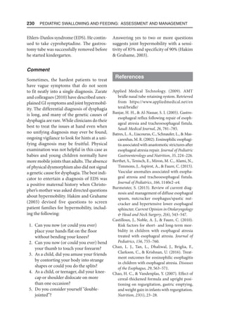 230  Pediatric Swallowing and Feeding: Assessment and Management
Ehlers-Danlos syndrome (EDS). He contin-
ued to take cyproheptadine. The gastros-
tomy tube was successfully removed before
he started kindergarten.
Comment
Sometimes, the hardest patients to treat
have vague symptoms that do not seem
to fit neatly into a single diagnosis. Zarate
and colleagues (2010) have described unex-
plained GI symptoms and joint hypermobil-
ity. The differential diagnosis of dysphagia
is long, and many of the genetic causes of
dysphagia are rare. While clinicians do their
best to treat the issues at hand even when
no unifying diagnosis may ever be found,
ongoing vigilance to look for hints at a uni-
fying diagnosis may be fruitful. Physical
examination was not helpful in this case as
babies and young children normally have
more mobile joints than adults. The absence
of physical dysmorphism also did not signal
a genetic cause for dysphagia. The best indi-
cator to entertain a diagnosis of EDS was
a positive maternal history when Christo-
pher’s mother was asked directed questions
about hypermobility. Hakim and Grahame
(2003) devised five questions to screen
patient families for hypermobility, includ-
ing the following:
1. Can you now (or could you ever)
place your hands flat on the floor
without bending your knees?
2. Can you now (or could you ever) bend
your thumb to touch your forearm?
3. As a child, did you amuse your friends
by contorting your body into strange
shapes or could you do the splits?
4. As a child, or teenager, did your knee­
cap or shoulder dislocate on more
than one occasion?
5. Do you consider yourself “double-
jointed”?
Answering yes to two or more questions
suggests joint hypermobility with a sensi-
tivity of 85% and specificity of 90% (Hakim
 Grahame, 2003).
References
Applied Medical Technology. (2009). AMT
bridle nasal tube retaining system. Retrieved
from https://www.appliedmedical.net/en​
teral/bridle/
Banjar, H. H.,  Al-Nassar, S. I. (2005). Gastro-
esophageal reflux following repair of esoph-
ageal atresia and tracheoesophageal fistula.
Saudi Medical Journal, 26, 781–785.
Batres, L. A., Liacouras, C., Schnaufer, L.,  Mas-
carenhas, M. R. (2002). Eosinophilic esophagi-
tis associated with anastomotic strictures after
esophageal atresia repair. Journal of Pediatric
Gastroenterology and Nutrition, 35, 224–226.
Berthet, S., Tenisch, E., Miron, M. C., Alami, N.,
Timmons, J., Aspirot, A.,  Faure, C. (2015).
Vascular anomalies associated with esopha-
geal atresia and tracheoesophageal fistula.
Journal of Pediatrics, 166, 1140e2–e4.
Burmeister, S. (2013). Review of current diag-
nosis and management of diffuse esophageal
spasm, nutcracker esophagus/spastic nut-
cracker and hypertensive lower esophageal
sphincter. Current Opinion in Otolaryngology
 Head and Neck Surgery, 2(6), 543–547.
Castilloux, J., Noble, A. J.,  Faure, C. (2010).
Risk factors for short- and long-term mor-
bidity in children with esophageal atresia
treated with esophageal atresia. Journal of
Pediatrics, 156, 755–760.
Chan, L. J., Tan, L., Dhaliwal, J., Briglia, F.,
Clarkson, C.,  Krishnan, U. (2016). Treat-
ment outcomes for eosinophilic esophagitis
in children with esophageal atresia. Diseases
of the Esophagus, 29, 563–571.
Chao, H. C.,  Vandenplas, Y. (2007). Effect of
cereal-thickened formula and upright posi-
tioning on regurgitation, gastric emptying,
and weight gain in infants with regurgitation.
Nutrition, 23(1), 23–28.
 