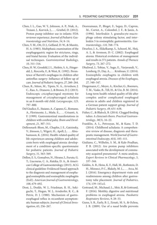 5. Pediatric Gastroenterology  231
Chen, I. L., Gao, W. Y., Johnson, A. P., Niak, A.,
Troiani, J., Korvick, J., . . . Griebel, D. (2012).
Proton pump inhibitor use in infants: FDA
reviewer experience. Journal of Pediatric Gas-
troenterology and Nutrition, 54, 8–14.
Chen, Y. M., Ott, D. J., Gelfand, D. W.,  Munitz,
H. A. (1985). Multiphasic examination of the
esophagogastric region for strictures, rings,
and hiatal hernia: Evaluation of the individ-
ual techniques. Gastrointestinal Radiology,
10, 311–316.
Cheu, H. W., Grosfeld, J. L., Heifetz, S. A., Fitzger-
ald, J., Rescorla, F.,  West, K. (1992). Persis-
tence of Barrett’s esophagus in children after
antireflux surgery: Influence of follow-up of
care. Journal of Pediatric Surgery, 27, 260–264.
Chun, R., Sitton, M., Tipnis, N. A., Arvedson, J.
C., Rao, A., Dranove, J.,  Brown, D. J. (2013).
Endoscopic cricopharyngeal myotomy for
management of cricopharyngeal achalasia
in an 8-month-old child. Laryngoscope, 123,
797–800.
Del Giudice, E., Staiano, A., Capano, G., Romano,
A., Florimonte, L., Miele, E., . . . Crisanti, A.
F. (1999). Gastrointestinal manifestations in
children with cerebral palsy. Brain and Devel-
opment, 21, 307–311.
Dellenmark-Blom, M., Chaplin, J. E., Gatzinsky,
V., Jönsson, L, Wigert, H., Apell, J., . . . Abra-
hamsson, K. (2016). Health-related quality of
life experiences among children and adoles-
cents born with esophageal atresia: develop-
ment of a condition-specific questionnaire
for pediatric patients. Journal of Pediatric
Surgery, 51, 563–569.
Dellon, E. S., Gonsalves, N., Hirano, I., Furuta, G.
T., Liacouras, C. A., Katzka, D. A.,  Ameri-
can College of Gastroenterology. (2013). ACG
clinical guideline: Evidenced-based approach
to the diagnosis and management of esopha-
geal eosinophilia and eosinophilic esophagitis
(EoE). American Journal of Gastroenterology,
108, 679–692.
Dent, J., Dodds, W. J., Friedman, R. H., Seki-
guchi, T., Hogan, W. J., Arndorfer, R. C., 
Petrie, D. J. (1980). Mechanism of gastro-
esophageal reflux in recumbent asymptom-
atic human subjects. Journal of Clinical Inves-
tigation, 65, 256–267.
Desreumaux, P., Bloget, F., Seguy, D., Capron,
M., Cortot, A., Colombel, J. F.,  Janin, A.
(1996). Interleukin 3, granulocyte-macro-
phage colony stimulating factor, and inter-
leukin 5 in eosinophilic gastroenteritis. Gas-
troenterology, 110, 768–774.
Deurloo, J. A., Ekkelkamp, S., Schoorl, M., Heij,
A. J.,  Aronson, D. C. (2002). Esophageal
atresia: Historical evolution of management
and results in 371 patients. Annals of Thoracic
Surgery, 73, 267–272.
Dhaliwal, J., Tobias, V., Sugo, E., Varjavandi, V.,
Lemberg, D., Day, A., . . . Krishnan, U. (2014).
Eosinophilic esophagitis in children with
esophageal atresia. Diseases of the Esophagus,
27, 340–347.
Dingemann, C., Meyer, A., Kircher, G., Boemers,
T. M., Vaske, B., Till, H.,  Ure, B. M. (2014).
Long-term health-related quality of life after
complex and/or complicated esophageal
atresia in adults and children registered in
a German patient support group. Journal of
Pediatric Surgery, 49, 631–638.
Fisher, C.,  Blalock, B. (2014). Clogged feeding
tubes: A clinician’s thorn. Practical Gastroen-
terology, 38(3), 16–22.
Franklin, A. L., Petrosyan, M.,  Kane, T. D.
(2014). Childhood achalasia: A comprehen-
sive review of disease, diagnosis and thera-
peutic management. World Journal of Gastro-
intestinal Endoscopy, 6(4), 105–111.
Giuliano, C., Wilhelm, S. M.,  Kale-Pradhan,
P. B. (2012). Are proton pump inhibitors
associated with the development of commu-
nity-acquired pneumonia? A meta-analysis.
Expert Reviews in Clinical Pharmacology, 5,
337–344.
Goldin, A. B., Heiss, K. F., Hall, M., Rothstein, D.
H., Minneci, P. C., Blakely, M. L., . . . Arca, M.
J. (2016). Emergency department visits and
readmissions among children after gastros-
tomy tube placement. Journal of Pediatrics,
174, 139–145.e2.
Gottrand, M., Michaud, L., Sfeir, R,  Gottrand,
F. (2016). Motility, digestive and nutritional
problems in esophageal atresia. Paediatric
Respiratory Reviews, 9, 28–33.
Gunn, S. R., Early, B. J., Zenati, M. S.,  Ochoa,
J. B. (2009). Use of a nasal bridle prevents
 
